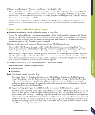 80
BusinessStudies
© Pearson Education Ltd 2011
(b)	 Discuss three advantages to a Chinese toy manufacturer of attending Gifts India.
The use of exhibitions or trade fairs as a method of promotion have some distinct advantages. Products might be tested
out on consumers before a full launch. In this case, visitors or buyers can actually play with the toys on display at the
manufacturer’s stall. Some exhibitions are overseas and can be used to break into foreign markets. In this case, a Chinese
toy manufacturer is promoting toys in India.
Other advantages are that products can be physically demonstrated and questions can be answered. Exhibitions also
attract the media so there may be some free PR and customers can speak to business owners or senior personnel face
to face.
Chapter review – UEFA Champions League
(a)	 Using this case study as an example, explain what is meant by sponsorship.
Sponsorship is a form of PR. Many companies attract publicity by linking their brands with sporting events. In this case,
a number of high profile multinationals such as Ford, Mastercard, Sony and Adidas are sponsoring the UEFA Champions
League. This is one of the most important football tournaments in the world. In return for a large payment sponsors get
publicity every time the UEFA Champions League is mentioned.
(b)	 Outline two advantages to the sponsors of their involvement in the UEFA Champions League.
Sponsors of the UEFA Champions League get two key benefits. The main motive for sponsorship is publicity. Their
corporate names are always linked with this world popular football tournament whenever it is mentioned or promoted.
Since the Champions League is televised all over the world the exposure enjoyed by the sponsors is significant.
Sponsors also get a range of benefits. Here, each sponsor is also allocated four advertising boards around the edges of the
pitch, logo placement at pre- and post-match interviews and a certain number of tickets to each match. This, combined
with a deal to ensure tournament sponsors are given priority on television advertisements during matches, ensured that
each of the tournament’s main sponsors was given maximum exposure.
(c)	 Give two other methods of PR that businesses might use to promote their products.
Two other methods of PR which are popular include:
	● Press conferences
	● Press releases.
(d)	 (i)	 What does the graph in Figure 40.6 show?
The graph in Figure 40.6 shows how different supporters of football follow the progress of the UEFA Champions
League. The majority of interest in the tournament is expressed by watching coverage on the television. More than
80 per cent of both Champions league followers and passionate followers follow it on TV. The next most popular
medium is newspapers at just under 40 per cent. The least popular method of following the tournament is through
magazines and spectating (attending matches).
(ii)	 Suggest how the graph in Figure 40.6 might be helpful to the sponsors of the UEFA Champions League?
The information in Figure 40.6 is likely to be of interest to the sponsors of the UEFA Champions League. One reason is
because all of the sponsors advertise their products heavily. For example, Ford, like many other multinational car
manufacturers, spend heavily on TV advertising. They will be pleased that so many followers will be watching matches
on the TV. This means that their advertisements will be seen by this consumer group when they are shown before and
after the match and at half time (assuming they are still watching). The sponsors will also be pleased that their names
will get so much coverage on TV in front of this large audience. They may also use the information to target products
using different advertising media in the future.
 