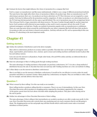 81
BusinessStudies
© Pearson Education Ltd 2011
(e)	 Evaluate the factors that might influence the choice of promotion for a company like Ford.
Ford is a major car manufacturer and like many multinationals, is likely to use a range of different promotional methods.
The main factor that might affect their choice of promotion is likely to be product type. Most car manufacturers use TV
advertising to promote their cars. Car producers are heavy advertisers on TV. This is because cars are targeted to a mass
market. Ford may be influenced by the promotions used by competitors. If other car producers are advertising heavily on
the TV, Ford may feel pressurised to do the same or get left behind. The cost of promotions may not be an important factor.
This is because Ford is a huge corporation with deep resources. The type of market though might be another important
factor. Ford’s products will be directed at mass markets so they need to reach consumers all over the world. TV and
national newspapers can help here. Finally, one method of promotion popular with car manufacturers is exhibitions.
There are some big motor shows around the world during the year where companies like Ford will show their products.
Car producers often use such shows to launch new products. And they will also use PR, such as sponsorship in this case.
However, TV advertising is the most important media.
Chapter 41
Getting started…
(a)	 Outline the methods of distribution used in the above examples.
Mars sells its confectionery products in as many outlets as possible. Chocolate bars can be bought in newsagents, sweet
shops, supermarkets, petrol stations, bars, cinemas, sports venues and vending machines and kiosks located in places like
bus and railway stations.
Loot.com uses the internet to sell products. People order books, CDs and DVDs online and they are delivered directly to
South African residents.
(b)	 State two advantages to Mars of selling goods through vending machines.
The main advantage of vending machines is that people can purchase confectionery 24/7. It is also a cheap method of
distribution because the sale of chocolate bars does not need any staff. Vending machines are a low cost method of selling.
(c)	 Is Mars likely to use the internet to distribute confectionery?
Mars is not likely to use the internet to distribute confectionery. It would not be cost effective to receive orders for small
quantities and deliver to customer’s homes. Many people buy confectionery on impulse. They are not likely to order a Mars
bar, for example, and take delivery three days later.
Question 1
(a)	 What is meant by direct selling? (Use this case study as an example.)
Direct selling involves a producer selling directly to consumers. There is no use of intermediaries. In this case, Dove
Chocolate Discoveries sells its products at shopping parties organised by chocolatiers appointed by the company.
At the parties, guests learn fun facts about chocolate while sampling the products. They place orders during and at
the end of parties.
(b)	 Outline two advantages to Dove Chocolate Discoveries of direct selling.
The main advantage of direct selling is that intermediaries are avoided so producers are able to make more profit. In this
case, Dove Chocolate Discoveries also controls their own marketing and can reach customers that do not like going to
shops. The shopping parties are fun and people may tell their friends which could result in more sales or increased
attendance at future parties.
 