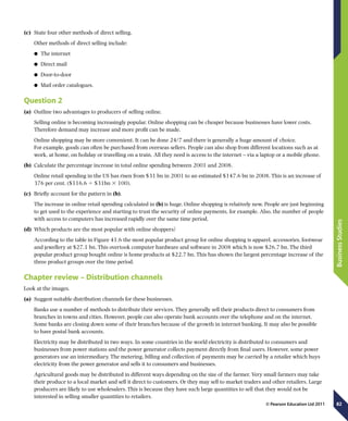 82
BusinessStudies
© Pearson Education Ltd 2011
(c)	 State four other methods of direct selling.
Other methods of direct selling include:
	● The internet
	● Direct mail
	● Door-to-door
	● Mail order catalogues.
Question 2
(a)	 Outline two advantages to producers of selling online.
Selling online is becoming increasingly popular. Online shopping can be cheaper because businesses have lower costs.
Therefore demand may increase and more profit can be made.
Online shopping may be more convenient. It can be done 24/7 and there is generally a huge amount of choice.
For example, goods can often be purchased from overseas sellers. People can also shop from different locations such as at
work, at home, on holiday or travelling on a train. All they need is access to the internet – via a laptop or a mobile phone.
(b)	 Calculate the percentage increase in total online spending between 2001 and 2008.
Online retail spending in the US has risen from $31 bn in 2001 to an estimated $147.6 bn in 2008. This is an increase of
376 per cent. ($116.6 4 $31bn 3 100).
(c)	 Briefly account for the pattern in (b).
The increase in online retail spending calculated in (b) is huge. Online shopping is relatively new. People are just beginning
to get used to the experience and starting to trust the security of online payments, for example. Also, the number of people
with access to computers has increased rapidly over the same time period.
(d)	 Which products are the most popular with online shoppers?
According to the table in Figure 41.6 the most popular product group for online shopping is apparel, accessories, footwear
and jewellery at $27.1 bn. This overtook computer hardware and software in 2008 which is now $26.7 bn. The third
popular product group bought online is home products at $22.7 bn. This has shown the largest percentage increase of the
three product groups over the time period.
Chapter review – Distribution channels
Look at the images.
(a)	 Suggest suitable distribution channels for these businesses.
Banks use a number of methods to distribute their services. They generally sell their products direct to consumers from
branches in towns and cities. However, people can also operate bank accounts over the telephone and on the internet.
Some banks are closing down some of their branches because of the growth in internet banking. It may also be possible
to have postal bank accounts.
Electricity may be distributed in two ways. In some countries in the world electricity is distributed to consumers and
businesses from power stations and the power generator collects payment directly from final users. However, some power
generators use an intermediary. The metering, billing and collection of payments may be carried by a retailer which buys
electricity from the power generator and sells it to consumers and businesses.
Agricultural goods may be distributed in different ways depending on the size of the farmer. Very small farmers may take
their produce to a local market and sell it direct to customers. Or they may sell to market traders and other retailers. Large
producers are likely to use wholesalers. This is because they have such large quantities to sell that they would not be
interested in selling smaller quantities to retailers.
 