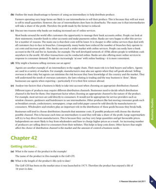 83
BusinessStudies
© Pearson Education Ltd 2011
(b)	 Outline the main disadvantage to farmers of using an intermediary to help distribute produce.
Farmers operating very large farms are likely to use intermediaries to sell their produce. This is because they will not want
to sell in small quantities. However, the use of intermediaries does have its drawbacks. The main one is that intermediaries
will take a share of the profit. Therefore the profit made by the farmer is reduced.
(c)	 Discuss two reasons why banks are making increased use of online services.
Most banks around the world offer customers the opportunity to manage their bank accounts online. People can look at
their statements, transfer funds to other accounts and make payments online. Banks are very happy to offer this service
for a number of reasons. The main one is that their costs will be lower. It is cheaper to offer online services than deal with
all customers face-to-face in branches. Consequently, many banks have reduced the number of branches they operate to
cut costs and increase profit. Also, banks can reach a wider market with online services. People can easily have a bank
account in the UK and live in Australia, for example. The well developed network of ATMs allows people to withdraw cash
anywhere in the world. All other transactions can be conducted online. Banks are also offering more online services in
response to consumer demand. People are increasingly ‘at ease’ with online banking – it is more convenient.
(d)	 Why might a business selling overseas use an agent?
Agents are another example of an intermediary in the supply chain. Their main role is to link buyers and sellers. Agents
are used in a variety of markets. For example, manufacturers may also use agents when they sell goods abroad. Selling
overseas is often risky but agents can minimise the risk because they have knowledge of the country and the market. They
will understand the needs of overseas customers, the laws relating to trading and the way business is ‘done’. Many
businesses use agents when exporting – particularly if it is their first venture abroad.
(e)	 Analyse two factors that a business is likely to take into account when choosing an appropriate distribution channel.
Different types of products may require different distribution channels. Businesses need to decide which distribution
channel is the best for them. One important factor when choosing an appropriate channel is the nature of the product.
For example, most services are sold directly to consumers. It would not be appropriate for service providers such as
window cleaners, gardeners and hairdressers to use intermediaries. Other produces like fast moving consumer goods such
as breakfast cereals, confectionery, newspapers, crisps and toilet paper cannot be sold directly by manufacturers to
consumers. Wholesalers and retailers play an important role in the distribution of these goods because they break bulk.
Businesses will tend to choose distribution channels that minimise costs. If possible producers will choose the shortest
possible channel. This is because each time an intermediary is used they will take a share of the profit. Large supermarkets
will try to buy direct from manufacturers. This is because they can buy very large quantities and get favourable prices.
Independents are more likely to buy from wholesalers and have to charge higher prices as a result. An increasing number
of producers are selling direct to consumers from their websites. This helps to keep costs down. Other factors that might
affect the choice of distribution channel is the market and the amount of control a business needs.
Chapter 42
Getting started…
(a)	 What is the name of the product in the example?
The name of the product in this example is the Golf GTI.
(b)	 What is the length of the product’s life cycle to date?
The Golf GTI has been on the market since it was launched in 1975. Therefore the product has enjoyed a life of
34 years to date.
 