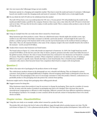 84
BusinessStudies
© Pearson Education Ltd 2011
(c)	 Give one reason why Volkswagen brings out new models.
Businesses operate in a changing and competitive market. They have to meet the needs and wants of customers. Volkswagen
launch new models to meet the changing needs and wants of customers. If they failed to do so rivals might benefit.
(d)	 Do you think the Golf GTI will ever be withdrawn from the market?
The Golf GTI has been a very successful product for VW over a 34-year period. VW will probably keep the model on the
market provided it makes a profit for the company. However, there may come a time when the Golf GTI starts to look tired
and out of date. VW may then be forced to replace it with another model. This is common when products come to the end
of their life cycle.
Question 1
(a)	 Using an example from this case study state what is meant by a brand name.
Many businesses give their products a name. These are called brand names. Brands might also include a term, sign,
symbol or any other feature that helps consumers to identify a particular product. A brand might be the name of a
product, a product group or the business itself. In this case the top ten brand names in the world are listed according to
their value. They are all corporate brands, ie the name of the company. Google is the most valuable brand in the world at
the moment – worth around $100 billion.
(b)	 Analyse three reasons why businesses use brand names.
The brand values in Figure 42.2 show why brands are important to businesses. In 2009, the Google brand was worth
around $100 billion. In the last two years the value of shares, property, pensions and other assets have fallen because of
the global recession. However, the value of many brand names has continued to rise. Businesses use brands for a number
of reasons. They help to differentiate a product. When competitors’ products are very similar one way of making a
difference is to give it a specific name. Brands also help to create brand loyalty. Once a brand becomes established
consumers often stick to their favourite brand. New competitors find it hard to compete with strong brands.
Question 2
(a)	 What is the main role of packaging for the products shown in the image?
The confectionery products shown in the photograph are very colourful and alluring. They are designed to attract
customers. Each product is packaged differently in brightly coloured wrapping which helps to distinguish it from the rest.
The main role of the packaging in this case is to encourage consumers to select the product. However, confectionery is a
perishable product so the packaging must also protect the contents from spoiling.
Businesses might need to change their packaging when selling goods abroad.
(b)	 Suggest reasons for doing this.
When businesses export their products it may be necessary to change the packaging. There may be a number of reasons
for this. In some cases the names of products on packaging may have to be changed. This is because they may be
misunderstood, inappropriate or offensive in other languages. Different countries also have different regulations relating to
the packaging of products. For example, in some countries all the fat and salt content of food products have to be clearly
shown on labels.
Chapter review – GlaxoSmithKline
(a)	 Using this case study as an example, outline what is meant by a product life cycle.
The product life cycle shows the level of sales at the different stages through which a product passes over time. The life
cycle drawn in Figure 42.7 is for a pharmaceuticals product. The first stage shows product development. Sales will be zero
 