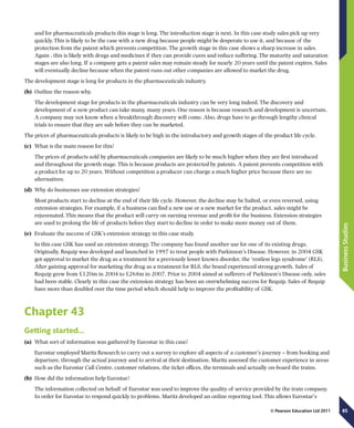 85
BusinessStudies
© Pearson Education Ltd 2011
and for pharmaceuticals products this stage is long. The introduction stage is next. In this case study sales pick up very
quickly. This is likely to be the case with a new drug because people might be desperate to use it, and because of the
protection from the patent which prevents competition. The growth stage in this case shows a sharp increase in sales.
Again , this is likely with drugs and medicines if they can provide cures and reduce suffering. The maturity and saturation
stages are also long. If a company gets a patent sales may remain steady for nearly 20 years until the patent expires. Sales
will eventually decline because when the patent runs out other companies are allowed to market the drug.
The development stage is long for products in the pharmaceuticals industry.
(b)	 Outline the reason why.
The development stage for products in the pharmaceuticals industry can be very long indeed. The discovery and
development of a new product can take many, many years. One reason is because research and development is uncertain.
A company may not know when a breakthrough discovery will come. Also, drugs have to go through lengthy clinical
trials to ensure that they are safe before they can be marketed.
The prices of pharmaceuticals products is likely to be high in the introductory and growth stages of the product life cycle.
(c)	 What is the main reason for this?
The prices of products sold by pharmaceuticals companies are likely to be much higher when they are first introduced
and throughout the growth stage. This is because products are protected by patents. A patent prevents competition with
a product for up to 20 years. Without competition a producer can charge a much higher price because there are no
alternatives.
(d)	 Why do businesses use extension strategies?
Most products start to decline at the end of their life cycle. However, the decline may be halted, or even reversed, using
extension strategies. For example, if a business can find a new use or a new market for the product, sales might be
rejuvenated. This means that the product will carry on earning revenue and profit for the business. Extension strategies
are used to prolong the life of products before they start to decline in order to make more money out of them.
(e)	 Evaluate the success of GSK’s extension strategy in this case study.
In this case GSK has used an extension strategy. The company has found another use for one of its existing drugs.
Originally, Requip was developed and launched in 1997 to treat people with Parkinson’s Disease. However, in 2004 GSK
got approval to market the drug as a treatment for a previously lesser known disorder, the ‘restless legs syndrome’ (RLS).
After gaining approval for marketing the drug as a treatment for RLS, the brand experienced strong growth. Sales of
Requip grew from £120m in 2004 to £268m in 2007. Prior to 2004 aimed at sufferers of Parkinson’s Disease only, sales
had been stable. Clearly in this case the extension strategy has been an overwhelming success for Requip. Sales of Requip
have more than doubled over the time period which should help to improve the profitability of GSK.
Chapter 43
Getting started…
(a)	 What sort of information was gathered by Eurostar in this case?
Eurostar employed Maritz Research to carry out a survey to explore all aspects of a customer’s journey – from booking and
departure, through the actual journey and to arrival at their destination. Maritz assessed the customer experience in areas
such as the Eurostar Call Centre, customer relations, the ticket offices, the terminals and actually on-board the trains.
(b)	 How did the information help Eurostar?
The information collected on behalf of Eurostar was used to improve the quality of service provided by the train company.
In order for Eurostar to respond quickly to problems, Maritz developed an online reporting tool. This allows Eurostar’s
 