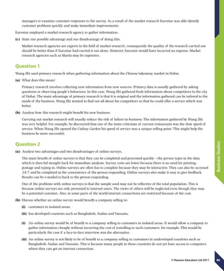 86
BusinessStudies
© Pearson Education Ltd 2011
managers to examine customer responses to the survey. As a result of the market research Eurostar was able identify
customer problems quickly and make immediate improvements.
Eurostar employed a market research agency to gather information.
(c)	 State one possible advantage and one disadvantage of doing this.
Market research agencies are experts in the field of market research, consequently the quality of the research carried out
should be better than if Eurostar had carried it out alone. However, Eurostar would have incurred an expense. Market
research agencies such as Maritz may be expensive.
Question 1
Wang Zhi used primary research when gathering information about the Chinese takeaway market in Dubai.
(a)	 What does this mean?
Primary research involves collecting new information from new sources. Primary data is usually gathered by asking
questions or observing people’s behaviour. In this case, Wang Zhi gathered fresh information about competitors in the city
of Dubai. The main advantage of primary research is that it is original and the information gathered can be tailored to the
needs of the business. Wang Zhi wanted to find out all about his competitors so that he could offer a service which was
better.
(b)	 Analyse how this research might benefit his new business.
Carrying out market research will usually reduce the risk of failure in business. The information gathered by Wang Zhi
was very helpful. For example, he discovered that one of the main criticisms of current restaurants was the slow speed of
service. When Wang Zhi opened the Cathay Garden his speed of service was a unique selling point. This might help the
business be more successful.
Question 2
(a)	 Analyse two advantages and two disadvantages of online surveys.
The main benefit of online surveys is that they can be completed and processed quickly – the person types in the data
which is then fed straight back for immediate analysis. Survey costs are lower because there is no need for printing,
postage and typing in. Online surveys are often fun to complete because they may be interactive. They can also be accessed
24/7 and be completed at the convenience of the person responding. Online surveys also make it easy to give feedback.
Results can be e-mailed to back to the person responding.
One of the problems with online surveys is that the sample used may not be reflective of the total population. This is
because online surveys are only presented to internet users. The views of others will be neglected even though they may
be a potential customer. Also, in some parts of the world internet connections are restricted because of the cost.
(b)	 Discuss whether an online survey would benefit a company selling to:
(i)	 customers in isolated areas;
(ii)	 less developed countries such as Bangladesh, Sudan and Vanuatu.
(i)	 An online survey would be of benefit to a company selling to customers in isolated areas. It would allow a company to
gather information cheaply without incurring the cost of travelling to such customers, for example. This would be
particularly the case if a face-to-face interview was the alternative.
(ii)	 An online survey is not likely to be of benefit to a company selling to customers in undeveloped countries such as
Bangladesh, Sudan and Vanuatu. This is because many people in these countries do not yet have access to computers
where they can get an internet connection.
 