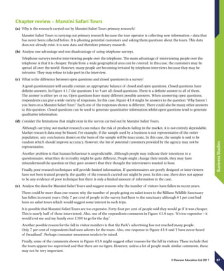 87
BusinessStudies
© Pearson Education Ltd 2011
Chapter review – Manzini Safari Tours
(a)	 Why is the research carried out by Manzini Safari Tours primary research?
Manzini Safari Tours is carrying out primary research because the tour operator is collecting new information – data that
has never been collected before. It is phoning potential customers and asking them questions about the tours. This data
does not already exist, it is new data and therefore primary research.
(b)	 Analyse one advantage and one disadvantage of using telephone surveys.
Telephone surveys involve interviewing people over the telephone. The main advantage of interviewing people over the
telephone is that it is cheaper. People from a wide geographical area can be covered. In this case, the customers may be
spread all over the world. However, many people are becoming irritated by telephone interviews because they may be
intrusive. They may refuse to take part in the interview.
(c)	 What is the difference between open questions and closed questions in a survey?
A good questionnaire will usually contain an appropriate balance of closed and open questions. Closed questions have
definite answers. In Figure 43.7 the questions 1 to 5 are all closed questions. There is a definite answer to all of them.
The answer is either yes or no. Open questions have many different possible answers. When answering open questions,
respondents can give a wide variety of responses. In this case, Figure 43.8 might be answers to the question ‘Why haven’t
you been on a Manzini Safari Tour?’ Each one of the responses shown is different. There could also be many other answers
to this question. Closed questions can be used to generate quantitative information whilst open questions tend to generate
qualitative information.
(d)	 Consider the limitations that might exist in the survey carried out by Manzini Safari Tours.
Although carrying out market research can reduce the risk of products failing in the market, it is not entirely dependable.
Market research data may be biased. For example, if the sample used by a business is not representative of the entire
population, any conclusions drawn on the basis of the sample will be inaccurate. In this case, the sample is said to be
random which should improve accuracy. However, the list of potential customers provided by the agency may not be
representative.
Another problem is that human behaviour is unpredictable. Although people may indicate their intentions in a
questionnaire, what they do in reality might be quite different. People might change their minds, they may have
misunderstood the question or they gave answers that they thought the interviewers wanted to hear.
Finally, poor research techniques will provide limited information. If questionnaires are poorly designed or interviewers
have not been trained properly, the quality of the research carried out might be poor. In this case, there does not appear
to be any evidence of poor technique but there is only a limited amount of information in the case.
(e)	 Analyse the data for Manzini Safari Tours and suggest reasons why the number of visitors have fallen in recent years.
There could be more than one reason why the number of people going on safari tours to the Mlilane Wildlife Sanctuary
has fallen in recent years. Only 7 per cent of people in the survey had been to the sanctuary although 61 per cent had
been on safari tours which would suggest some interest in such trips.
It is possible that Manzini Safari Tours are too expensive. Forty-four per cent of people said they would go if it was cheaper.
This is nearly half of those interviewed. Also, one of the respondents comments in Figure 43.8 says, ‘It’s too expensive – it
would cost me and my family over £300 to go for the day.’
Another possible reason for the fall in visitor numbers is that the Park’s advertising has not reached many people.
Only 7 per cent of respondents had seen adverts for the tours. Also, one response in Figure 43.8 said ‘I have never heard
of Swaziland’. Perhaps consumer awareness needs to be raised.
Finally, some of the comments shown in Figure 43.8 might suggest other reasons for the fall in visitors. These include that
the tours appear too supervised and that there are no tigers. However, unless a lot of people made similar comments, these
may not be very important.
 