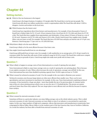 88
BusinessStudies
© Pearson Education Ltd 2011
Chapter 44
Getting started…
(a)	 (i)	 Which of the two businesses is the largest?
CaterGroup is the largest business. It employs 210 people while The Snack Box is run by just two people. The
CaterGroup sells about one million sandwiches a week to supermarkets while The Snack Box sells about 1,000 to
shoppers, tourists and workers in the local area.
(ii)	 Which business has the lowest costs?
CaterGroup buys ingredients direct from farmers and manufacturers. For example, it buys thousands of loaves of
bread from a Sydney baker for $1.10 each. It buys tomatoes from a local farm for $1.50 a kilo and cheese for $7.00
a kilo. The Snack Box buys supplies from supermarkets and wholesalers. It buys about 20 loaves of bread at a cost of
$1.80 each. Tomatoes cost $2.50 a kilo and cheese is $10 a kilo. Clearly CaterGroup is buy supplies more cheaply.
Other costs are lower as well. For example, The Snack Box has a $5,000 loan and pays an interest rate of 8.9 per cent.
However, CaterGroup pays 7.5 per cent on a $1,000,000 loan.
(b)	 Which firm is likely to be the most efficient?
CaterGroup is likely to be the most efficient because it has lower costs.
(c)	 How might CaterGroup benefit from its cost advantage?
CaterGroup will benefit from its lower costs. For example, it sells sandwiches at an average price of $1.40 per round to its
customers while The Snack Box sells most of their sandwich range for $2.00 a round. The Snack Box could never compete
with CaterGroup on grounds of price. CaterGroup might also make more profit with its lower costs.
Question 1
(a)	 What is likely to happen to average costs at News International as a result of opening the new plant?
News International is likely to enjoy lower average costs as a result of opening the new printing plant. This is because
it can exploit economies of scale. When a firm increases the scale of operations, average costs will fall. In this case,
News International has more than doubled its printing capacity from 30,000 copies an hour to 70,000.
(b)	 What is meant by technical economies of scale? (Use the example in the case study to illustrate your answer.)
Technical economies arise because larger plants are often more efficient than smaller ones. There can be more
specialisation and more investment in machinery, for example. In this case, News International is exploiting technical
economies. It has invested in a huge new plant – more than double the size of its previous plant. It contains twelve
state-of-the-art colour printing presses which cover an area the size of 23 football pitches. The presses are quieter
and much faster than those they replaced. The new, larger plant is more efficient and cost effective because it requires
fewer workers.
Question 2
(a)	 What is meant by external economies of scale?
Sometimes all firms in a particular industry can enjoy falling average costs as the whole industry grows. This is called
external economies of scale. External economies are more likely to arise if an industry is concentrated in a particular
region. In this case, large numbers of high-tech companies, silicon chip innovators and manufacturers in particular, have
congregated in Silicon Valley. Silicon Valley is in the southern part of the San Francisco Bay Area in Northern California.
As a result the industry has been able to benefit from external economies of scale.
 