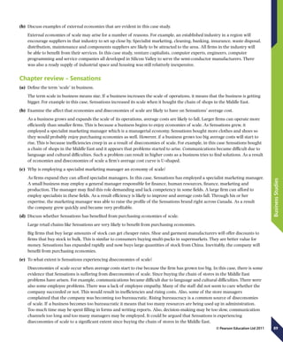 89
BusinessStudies
© Pearson Education Ltd 2011
(b)	 Discuss examples of external economies that are evident in this case study.
External economies of scale may arise for a number of reasons. For example, an established industry in a region will
encourage suppliers in that industry to set up close by. Specialist marketing, cleaning, banking, insurance, waste disposal,
distribution, maintenance and components suppliers are likely to be attracted to the area. All firms in the industry will
be able to benefit from their services. In this case study, venture capitalists, computer experts, engineers, computer
programming and service companies all developed in Silicon Valley to serve the semi-conductor manufacturers. There
was also a ready supply of industrial space and housing was still relatively inexpensive.
Chapter review – Sensations
(a)	 Define the term ‘scale’ in business.
The term scale in business means size. If a business increases the scale of operations, it means that the business is getting
bigger. For example in this case, Sensations increased its scale when it bought the chain of shops in the Middle East.
(b)	 Examine the affect that economies and diseconomies of scale are likely to have on Sensations’ average cost.
As a business grows and expands the scale of its operations, average costs are likely to fall. Larger firms can operate more
efficiently than smaller firms. This is because a business begins to enjoy economies of scale. As Sensations grew, it
employed a specialist marketing manager which is a managerial economy. Sensations bought more clothes and shoes so
they would probably enjoy purchasing economies as well. However, if a business grows too big average costs will start to
rise. This is because inefficiencies creep in as a result of diseconomies of scale. For example, in this case Sensations bought
a chain of shops in the Middle East and it appears that problems started to arise. Communications became difficult due to
language and cultural difficulties. Such a problem can result in higher costs as a business tries to find solutions. As a result
of economies and diseconomies of scale a firm’s average cost curve is U-shaped.
(c)	 Why is employing a specialist marketing manager an economy of scale?
As firms expand they can afford specialist managers. In this case, Sensations has employed a specialist marketing manager.
A small business may employ a general manager responsible for finance, human resources, finance, marketing and
production. The manager may find this role demanding and lack competency in some fields. A large firm can afford to
employ specialists in these fields. As a result efficiency is likely to improve and average costs fall. Through his or her
expertise, the marketing manager was able to raise the profile of the Sensations brand right across Canada. As a result
the company grew quickly and became very profitable.
(d)	 Discuss whether Sensations has benefited from purchasing economies of scale.
Large retail chains like Sensations are very likely to benefit from purchasing economies.
Big firms that buy large amounts of stock can get cheaper rates. Shoe and garment manufacturers will offer discounts to
firms that buy stock in bulk. This is similar to consumers buying multi-packs in supermarkets. They are better value for
money. Sensations has expanded rapidly and now buys large quantities of stock from China. Inevitably, the company will
benefit from purchasing economies.
(e)	 To what extent is Sensations experiencing diseconomies of scale?
Diseconomies of scale occur when average costs start to rise because the firm has grown too big. In this case, there is some
evidence that Sensations is suffering from diseconomies of scale. Since buying the chain of stores in the Middle East
problems have arisen. For example, communications became difficult due to language and cultural difficulties. There were
also some employee problems. There was a lack of employee empathy. Many of the staff did not seem to care whether the
company succeeded or not. This would result in inefficiencies and rising costs. Also, some of the store managers
complained that the company was becoming too bureaucratic. Rising bureaucracy is a common source of diseconomies
of scale. If a business becomes too bureaucratic it means that too many resources are being used up in administration.
Too much time may be spent filling in forms and writing reports. Also, decision-making may be too slow, communication
channels too long and too many managers may be employed. It could be argued that Sensations is experiencing
diseconomies of scale to a significant extent since buying the chain of stores in the Middle East.
 