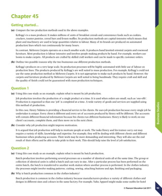 90
BusinessStudies
© Pearson Education Ltd 2011
Chapter 45
Getting started…
(a)	 Compare the two production methods used in the above examples.
Kellogg’s is a mass producer. It makes millions of units of breakfast cereals and convenience foods such as cookies,
crackers, toaster pastries, cereal bars and frozen waffles. Its production methods are capital-intensive which means that
plant and machinery are used in large quantities relative to labour. Many of its brands are produced on automated
production lines which run continuously for many hours.
In contrast, Mehreen Carpets operates on a much smaller scale. It produces hand knotted oriental carpets and rosewood
furniture. Most production is labour intensive and involves people making products by hand. For example, workers use
looms to make carpets. All products are crafted by skilled craft workers and can be made to specific customer orders.
(b)	 Outline two possible reasons why the two businesses use different production methods.
Kellogg’s produces on a very large scale. Its production processes will be highly automated with little use of labour on
production lines. The products produced by Kellogg’s are well suited to mass production. For example, Kellogg’s could not
use the same production method as Mehreen Carpets. It is not appropriate to make such products by hand. However, the
carpets and furniture produced by Mehreen Carpets are well suited to being handmade. They require craft and skill and
the quality of finish could not be guaranteed with mass production techniques.
Question 1
(a)	 Using this case study as an example, explain what is meant by job production.
Job production involves the production of a single product at a time. It is used when orders are small, such as ‘one-offs’.
Production is organised so that one ‘job’ is completed at a time. A wide variety of goods and services are supplied using
this method of production.
In this case, Henry Ndzima is providing a financial service to his clients. He uses job production because every single job he
undertakes is unique. Every client is different and every set of accounts produced by Henry will be different. The accounts
will contain different financial information because his clients run different businesses. Henry is likely to work on one
client’s accounts, complete them, and then move on to the next client.
(b)	 Consider why job production might improve motivation.
It is argued that job production will help to motivate people at work. The tasks Henry and his trainee carry out may
require a variety of skills, knowledge and expertise. For example, they will be dealing with different clients and different
businesses when producing accounts. Their work may be more demanding and interesting. They will also see the end
result of their efforts and be able to take pride in their work. This should help raise the level of job satisfaction.
Question 2
(a)	 Using this case study as an example, explain what is meant by batch production.
Batch production involves performing several processes on a number of identical units all at the same time. The group or
collection of identical units is called a batch and can vary in size. After a particular process has been performed on the
entire batch, the batch is transferred to another work station where another process is performed. In the clothes industry
the processes might involve making patterns, cutting, sewing, attaching buttons and zips, finishing and packaging.
(b)	 Why is batch production common in the clothes industry?
Batch production is common in the clothes industry because manufacturers produce a variety of different clothes and
designs in different sizes and colours in the same factory. For example, Yalta Apparel might make some outfits for hotel
 