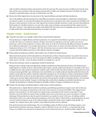 91
BusinessStudies
© Pearson Education Ltd 2011
staff, overalls for industrial workers and sportswear all in the same day. The same processes are likely to be used, the same
staff and the same machinery. Only the designs and materials are likely to be changed. Demand is not likely to be high
enough to continually produce one type of outfit all day, every day.
(c)	 Discuss how Yalta Apparel has overcome some of the typical problems associated with batch production.
One of the problems with batch production is that different machinery and tools might be needed when switching from
one batch to another. To overcome this problem the manufacturers of machinery have tried to develop more flexibility and
diversity in their machinery. In this case, Yalta Apparel has invested in flexible machinery to help overcome this problem in
batch production. Flexible machinery can cope with a wide variety of designs and materials that Yalta Apparel need to
offer their customers. Yalta Apparel also employ multi-skilled staff. This means they are adaptable and can use the variety
of skills needed when switching production from one design to another.
Chapter review – Saudi Armaco
(a)	 Using this case study as an example, outline what is meant by flow production.
Flow production is a highly efficient method of production. It is organised so that different operations can be carried out,
one after the other, in a continuous sequence. Products move from one operation to the next. In this case, process
production, a form of flow production, is used to refine crude oil. Crude oil is heated and the different products are pulled
out at different temperatures. For example, lubricating oil, used for motor oil, grease and other lubricants, boils at a
temperature between 572 to 700 degrees. After this chemical processes are used to remove impurities. A system of pipes
is used to link all the different processes so that refining continues unstopped.
(b)	 What method of production would be used to build a new oil refinery for Saudi Aramco?
Most construction projects involve job production. Job production is where a business produces one product from start to
finish before moving on to the next. Each item produced is likely to be different. It is used when orders for products are
small, such as ‘one-offs’. A new oil refinery would be an example of a ‘one-off’.
(c)	 Discuss how businesses choose an appropriate method of production.
Businesses have to decide on the most appropriate method of production for their particular situation. The method chosen
might depend on a number of factors. Some products often require a specific method of production. For example, in this case it
is unlikely that any other method of production would be used to refine oil other than flow production. Some goods such as fast
moving consumer goods like soap, confectionery and canned drinks are normally produced using flow production because the
market is so big. When the market is small, flow production techniques are not cost effective so batch or job production will be
favoured. When firms are first set up, they often produce small levels of output and employ job or batch production methods.
As they grow and enjoy higher sales levels they may switch to flow production. Finally, as technology advances, new materials
and machinery become available. Changes in technology often result in firms adopting new methods of production. For
example, the development of refining technology has probably resulted in changes to oil refining over the years.
(d)	 Evaluate the advantages and disadvantages to Saudi Aramco of flow production.
Flow production is a highly efficient method of production provided large quantities of output can be sold. In this case,
Saudi Armaco is the largest oil corporation in the world. It has revenues of around $200 billion. This suggests that it
produces vast quantities of oil. Flow production requires large scale production but results in economies of scale.
Therefore unit costs will be low. Saudi Armaco probably enjoys some of the lowest unit costs in the industry. Another
advantage of flow production is that the speed of production can usually be varied. In this case, oil refining could be
slowed down if there was a dip in demand by pumping less oil into the refinery. Alternatively, to speed production up, more
crude oil could be pumped in. Some of the refining facilities operated by Saudi Armaco might be quite flexible. For
example, the company may be able to produce many different products from its refineries.
Flow production does have disadvantages. The cost of building a large oil refinery is huge. Oil refining requires a very
large financial investment and many companies could not afford the set up costs. However, a corporation like Saudi
Armaco is not likely to be restricted in its operations by a lack of financial resources. Another problem might be staff
 