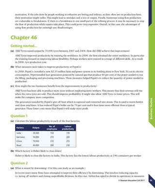 92
BusinessStudies
© Pearson Education Ltd 2011
motivation. If the jobs done by people working in refineries are boring and tedious, as they often are on production lines,
their motivation might suffer. This might lead to mistakes and a loss of output. Finally, businesses using flow production
are vulnerable to breakdowns. If there is a breakdown in one small part of the refining process, it may be necessary to stop
the flow of production while repairs take place. This could prove very expensive. Overall, in this case, the advantages of
using flow production far outweigh any disadvantages.
Chapter 46
Getting started...
(a)	 AMZ Tyres raised output by 70,000 tyres between 2007 and 2008. How did AMZ achieve this improvement?
AMZ Tyres improved productivity by training the workforce. In 2008, the firm retrained the entire workforce. In particular
the training focused on improving labour flexibility. Perhaps workers were trained in a range of different skills. As a result
in 2008, tyre production rose.
(b)	 What measures were taken to improve productivity at PepsiCo?
In 2008, PepsiCo, installed a new $2.35 million heat and power system in its bottling plant in New York. To cut its electric
consumption, Pepsi installed four generators powered by natural gas that produce 80 per cent of the power needed to run
the filling, packaging and processing machines. These measures helped PepsiCo to reduce the quantity of power needed in
production.
(c)	 How might the two businesses benefit from the improvements in productivity?
AMZ Tyres has been able to produce more tyres without employing more workers. This means that their revenue will rise
when the extra tyres are sold. This should improve profitability. It might also allow AMZ Tyres to lower prices. This will
make the company more competitive.
The generators installed by PepsiCo give off heat which is captured and converted into steam. This is used to warm bottles
and clean machines. It has reduced Pepsi’s boiler use by 70 per cent and is four times more efficient than a typical
generator. These lower costs mean that PepsiCo will make more profit.
Question 1
(a)	 Calculate the labour productivity in each of the four factories.
Factory Output
No. of
employees
Labour
productivity
India 28,500 150 190
Germany 54,000 270 200
China 79,050 310 255
Brazil 46,000 200 230
(b)	 Which factory is Huber likely to close down?
Huber is likely to close the factory in India. This factory has the lowest labour productivity at 190 containers per worker.
Question 2
(a)	 What is meant by downsizing? (Use this case study as an example.)
In recent years many firms have attempted to improve their efficiency by downsizing. This involves reducing capacity,
i.e. laying off workers and closing unprofitable divisions. In this case, Airbus has opted to shrink its operations in measures
 