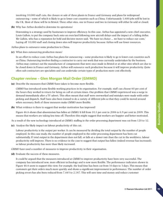 93
BusinessStudies
© Pearson Education Ltd 2011
involving 10,000 staff cuts, the closure or sale of three plants in France and Germany and plans for widespread
outsourcing – some of which is likely to go to lower cost countries such as China. Unfortunately 1,600 jobs will be lost in
the UK. Most of these will be in Bristol. Three other sites, one in France and two in Germany will either be sold or closed.
(b)	 Why has Airbus decided to downsize its operations?
Downsizing is a strategy used by businesses to improve efficiency. In this case, Airbus has appointed a new chief executive,
Louis Gallois, to put the company back onto an even keel following new aircraft delays and the impact of a falling dollar.
Mr Gallois, who has a reputation for bold and decisive moves said, ‘We have no choice ... we have to reduce our costs.’
Laying off 10,000 staff and closing down sites will improve productivity because Airbus will use fewer resources.
Airbus plans to outsource some production to China.
(c)	 What does outsourcing production mean?
In an effort to reduce costs Airbus has plans for outsourcing – some production is likely to go to lower cost countries such
as China. Outsourcing involves finding a contractor to carry out work that was currently undertaken by the business.
Airbus may contract out the manufacture of components that were once made in Bristol or at other sites which are due to
be closed down in France and Germany. Airbus will outsource such production because it will improve productivity. Quite
often sub-contractors are specialists and can undertake certain types of production more cost effectively.
Chapter review – Glen Morgan Mail Order (GMMO)
(a)	 Describe the measures that GMMO have taken to become more flexible.
GMMO has introduced some flexible working practices in its organisation. For example, staff can choose 60 per cent of
the hours they worked in return for being on call at certain times. One problem that GMMO experienced was a surge in
demand immediately after a TV advert. This often meant that staff were overworked and mistakes were made with order
picking and dispatch. Staff have also been trained to do a variety of different jobs so that they could be moved around
when necessary. Both of these measures make GMMO more flexible.
(b)	 What evidence is there to suggest that worker motivation has improved?
Figure 46.6 shows that absenteeism has fallen at GMMO. It fell from 10.1 per cent in 2006 to 6.9 per cent in 2009. This
means that workers are taking less time off. Therefore this might suggest that workers are happier and better motivated.
As a result of the new technology introduced at GMMO, staffing in the order processing department was cut from 120 to 32.
(c)	 Analyse the likely impact on labour productivity of this cut.
Labour productivity is the output per worker. It can be measured by dividing the total output by the number of people
employed. In this case study, the number of people employed in the order processing department has been cut
substantially. If total output in the department does not fall, or falls at a slower rate than the cut in the workforce, labour
productivity will improve. There is no evidence in the case to suggest that output has fallen (indeed revenue has increased),
so labour productivity has more than likely increased.
GMMO have used a number of measures to improve productivity in their organisation.
(d)	 Evaluate the success of these measures.
It could be argued that the measures introduced at GMMO to improve productivity have been very successful. The
company has introduced new, more efficient technology and is now more flexible. The performance indicators shown in
Figure 46.6 seem to support this view. For example, the lead time has been cut from 10 days to 3 days. This means that
customers get their orders much more quickly and shows a significant improvement in performance. The number of order
picking errors has also been reduced from 7,445 to 2,187. This will save time and money and reduce customer
 