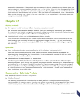 94
BusinessStudies
© Pearson Education Ltd 2011
dissatisfaction. Absenteeism at GMMO has also been reduced from 10.1 per cent to 6.9 per cent. This will save money and
improve productivity. Customer complaints have fallen from 1,343 in 2006 to 312 in 2009. This also suggests that GMMO
are now more efficient – there is less for customers to complain about. The wage bill has been cut from $5.3m to $4.1m
which means that GMMO is operating with less labour. Lower costs should result in higher profit. Finally, GMMO has been
able to increase its revenue from $34m to $47m – this is more than a 33 per cent increase. It is obvious that productivity
has improved dramatically at GMMO.
Chapter 47
Getting started…
(a)	 How important was staff involvement at Thara when trying to make improvements?
Staff involvement was recognised as being very important when Thara began making improvements in its operations.
As a result of this more training was organised. Investment in training improved staff motivation. If a business is prepared
to spend money on training it shows that staff involvement is highly valued.
(b)	 Outline the benefits to Thara from introducing Japanese production methods.
Thara enjoyed a wide range if benefits after adopting Japanese production methods. Turnover increased by 50 per cent,
production set-up time was reduced by 74 per cent, machine down time was reduced by 73 per cent, delivery targets
were increased by 21 per cent and product rejection fell by 50 per cent. The investment in staff training also improved
staff motivation.
Question 1
(a)	 Harley Davidson introduced just-in-time manufacturing (JIT) in its business. What is meant by JIT?
Just-in-time manufacturing is a production system where stocks are only delivered when they are needed by the
production system. This means that stock levels in a factory will be very low indeed. Sometimes the only stock in the
factory would be that needed immediately.
(b)	 Discuss the benefits to Harley Davidson of JIT manufacturing.
It has been suggested that the transformation at Harley Davidson was driven by the introduction of JIT. Certainly the
benefits are significant. Harley recorded some impressive improvements as a result of introducing JIT. Stock turnover was
increased from 5 to 20, the amount of stock held was reduced by 75 per cent, the percentage of motorcycles coming off
the line completed rose from 76 per cent to 99 per cent, scrap and rework was reduced by 68 per cent, productivity rose
by 50 per cent and factory space requirements were reduced by 25 per cent. Indeed, it could be argued that without JIT
Harley Davidson may not be trading today!
Chapter review – Delhi Metal Products
Delhi Metal Products wanted to become a ‘lean producer’.
(a)	 What does this mean?
Lean production involves using less of everything. The aim of lean production is to reduce the amounts of inputs used
wherever possible in the production process – everything from staff time to raw materials to factory space. Delhi Metal Products
wants to be a lean producer and has introduced a number of techniques with the aim of reducing waste in production.
 