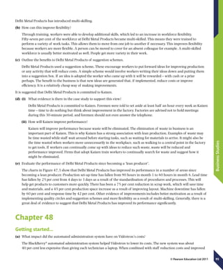 95
BusinessStudies
© Pearson Education Ltd 2011
Delhi Metal Products has introduced multi-skilling.
(b)	 How can this improve flexibility?
Through training, workers were able to develop additional skills, which led to an increase in workforce flexibility.
Fifty-seven per cent of the workforce at Delhi Metal Products became multi-skilled. This means they were trained to
perform a variety of work tasks. This allows them to move from one job to another if necessary. This improves flexibility
because workers are more flexible. A person can be moved to cover for an absent colleague for example. A multi-skilled
workforce is usually better motivated as well. People get more variety in their work.
(c)	 Outline the benefits to Delhi Metal Products of suggestion schemes.
Delhi Metal Products used a suggestion scheme. These encourage workers to put forward ideas for improving production
or any activity that will reduce costs. A simple scheme would involve workers writing their ideas down and putting them
into a suggestion box. If an idea is adopted the worker who came up with it will be rewarded – with cash or a prize
perhaps. The benefit to the business is that new ideas are generated that, if implemented, reduce costs or improve
efficiency. It is a relatively cheap way of making improvements.
It is suggested that Delhi Metal Products is committed to Kaizen.
(d)	 (i)	 What evidence is there in the case study to support this view?
	 Delhi Metal Products is committed to Kaizen. Foremen were told to set aside at least half an hour every week as Kaizen
time – time to do nothing but think about improvement in the factory. Factories are advised not to hold meetings
during this 30-minute period, and foremen should not even answer the telephone.
(ii)	 How will Kaizen improve performance?
	 Kaizen will improve performance because waste will be eliminated. The elimination of waste in business is an
important part of Kaizen. This is why Kaizen has a strong association with lean production. Examples of waste may
be time wasted while staff wait around before starting tasks, such as waiting for materials to arrive. It might also be
the time wasted when workers move unnecessarily in the workplace, such as walking to a central point in the factory
to get tools. If workers can continually come up with ideas to reduce such waste, waste will be reduced and
performance improved. Firms that adopt Kaizen train workers to continually search for waste and suggest how it
might be eliminated.
(e)	 Evaluate the performance of Delhi Metal Products since becoming a ‘lean producer’.
The charts in Figure 47.3 show that Delhi Metal Products has improved its performance in a number of areas since
becoming a lean producer. Production set-up time has fallen from 90 hours in month 1 to 60 hours in month 6. Lead time
has fallen by 25 per cent from 4 days to 3 days as a result of the standardisation of procedures and processes. This will
help get products to customers more quickly. There has been a 75 per cent reduction in scrap work, which will save time
and materials, and a 45 per cent production space increase as a result of improving layout. Machine downtime has fallen
by 60 per cent and response time by 42 per cent. Other evidence of improvements includes better motivation as a result of
implementing quality circles and suggestion schemes and more flexibility as a result of multi-skilling. Generally, there is a
great deal of evidence to suggest that Delhi Metal Products has improved its performance significantly.
Chapter 48
Getting started…
(a)	 What impact did the automated administration system have on Vidéotron’s costs?
The BlackBerry®
automated administration system helped Vidéotron to lower its costs. The new system was about
40 per cent less expensive than giving each technician a laptop. When combined with staff reduction costs and improved
 