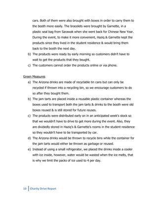 cars. Both of them were also brought with boxes in order to carry them to
the booth more easily. The bracelets were brought by Garnette, in a
plastic seal bag from Sarawak when she went back for Chinese New Year.
During the event, to make it more convenient, Haziq & Garnette kept the
products since they lived in the student residence & would bring them
back to the booth the next day.
b) The products were ready by early morning so customers didn’t have to
wait to get the products that they bought.
c) The customers cannot order the products online or via phone.
Green Measures
a) The Arizona drinks are made of recyclable tin cans but can only be
recycled if thrown into a recycling bin, so we encourage customers to do
so after they bought them.
b) The jam tarts are placed inside a reusable plastic container whereas the
boxes used to transport both the jam tarts & drinks to the booth were old
boxes reused & is still stored for future reuses.
c) The products were distributed early on in an anticipated week’s stock so
that we wouldn’t have to drive to get more during the event. Also, they
are dividedly stored in Haziq’s & Garnette’s rooms in the student residence
so they wouldn’t have to be transported by car.
d) The Arizona drinks would be thrown to recycle bins while the container for
the jam tarts would either be thrown as garbage or reused.
e) Instead of using a small refrigerator, we placed the drinks inside a cooler
with ice inside, however, water would be wasted when the ice melts, that
is why we limit the packs of ice used to 4 per day.

10

Charity Drive Report

 