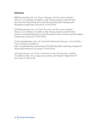 References
[1]Hiring.monster.com. n.d. Project Manager Job Description Sample |

Monster.com. [Online] Available at: http://hiring.monster.com/hr/hr-bestpractices/recruiting-hiring-advice/job-descriptions/project-manager-jobdescription-sample.aspx [Accessed: 10 Feb 2014].
[2] Hiring.monster.com. n.d. Sales Executive Job Description Sample |
Monster.com. [Online] Available at: http://hiring.monster.com/hr/hr-bestpractices/recruiting-hiring-advice/job-descriptions/sales-executive-job-descriptionsample.aspx [Accessed: 10 Feb 2014].
[3] Socialmediatoday.com. n.d. Charitable Marketing Strategies | Social Media
Today. [Online] Available at:
http://socialmediatoday.com/smatista/1814396/charitable-marketing-strategies-8ideas-small-businesses [Accessed: 10 Feb 2014].
[4] Tccpj.com.my. n.d. Trinity Community Centre Petaling Jaya. [online]
Available at: http://www.tccpj.com.my/index.cfm?menuid=7&parentid=35
[Accessed: 21 Feb 2014].

14

Charity Drive Report

 