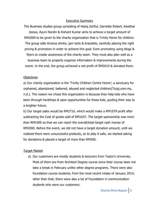 Executive Summary
The Business studies group consisting of Haziq Zariful, Garnette Robert, Kawthar
Jeewa, Ayuni Nordin & Kishant Kumar aims to achieve a target amount of
RM2000 to be given to the charity organization that is Trinity Home for children.
The group sells Arizona drinks; jam tarts & bracelets, carefully placing the right
pricing & promotion in order to achieve this goal. Even promoting using blogs &
flyers to create awareness of the charity team. They must also plan well as a
business team to properly organize information & improvements during the
event. In the end, the group achieved a net profit of RM2010 & donated them.
Objectives
a) Our charity organization is the ‘Trinity Children Centre Home’; a sanctuary for
orphaned, abandoned, battered, abused and neglected children(Tccpj.com.my,
n.d.). The reason we chose this organization is because they help kids who have
been through hardships & open opportunities for these kids, guiding their way to
a brighter future.
b) Our target sales would be RM2716, which would make a RM1079 profit after
subtracting the Cost of goods sold of RM1637. The target sponsorship was more
than RM1000 so that we can reach the overall/total target cash money of
RM2000. Before the event, we did not have a target donation amount, until we
realized there were unsuccessful products, so to play it safe, we started asking
for donations & placed a target of more than RM200.
Target Market
a) Our customers are mostly students & lecturers from Taylor’s University.
Most of them are from Architect Degree course since their course does not
take a break in February unlike other degree programs. There were also
foundation course students, from the most recent intake of January 2014,
other than that; there were also a lot of Foundation in communication
students who were our customers.
Charity Drive Report 3

 