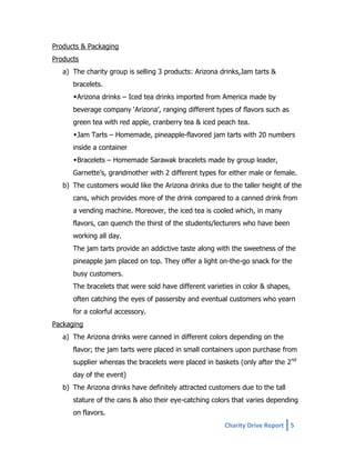 Products & Packaging
Products
a) The charity group is selling 3 products: Arizona drinks,Jam tarts &
bracelets.
Arizona drinks – Iced tea drinks imported from America made by
beverage company ‘Arizona’, ranging different types of flavors such as
green tea with red apple, cranberry tea & iced peach tea.
Jam Tarts – Homemade, pineapple-flavored jam tarts with 20 numbers
inside a container
Bracelets – Homemade Sarawak bracelets made by group leader,
Garnette’s, grandmother with 2 different types for either male or female.
b) The customers would like the Arizona drinks due to the taller height of the
cans, which provides more of the drink compared to a canned drink from
a vending machine. Moreover, the iced tea is cooled which, in many
flavors, can quench the thirst of the students/lecturers who have been
working all day.
The jam tarts provide an addictive taste along with the sweetness of the
pineapple jam placed on top. They offer a light on-the-go snack for the
busy customers.
The bracelets that were sold have different varieties in color & shapes,
often catching the eyes of passersby and eventual customers who yearn
for a colorful accessory.
Packaging
a) The Arizona drinks were canned in different colors depending on the
flavor; the jam tarts were placed in small containers upon purchase from
supplier whereas the bracelets were placed in baskets (only after the 2nd
day of the event)
b) The Arizona drinks have definitely attracted customers due to the tall
stature of the cans & also their eye-catching colors that varies depending
on flavors.
Charity Drive Report 5

 