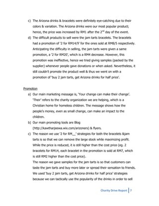 c) The Arizona drinks & bracelets were definitely eye-catching due to their
colors & variation. The Arizona drinks were our most popular product;
hence, the price was increased by RM1 after the 2nd day of the event.
d) The difficult products to sell were the jam tarts bracelets. The bracelets
had a promotion of ‘2 for RM14/9’ for the ones sold at RM8/5 respectively.
Anticipating the difficulty in selling, the jam tarts were given a same
promotion, a ‘2 for RM20’, which is a RM4 decrease. However, this
promotion was ineffective, hence we tried giving samples (packed by the
supplier) whenever people gave donations or when asked. Nevertheless, it
still couldn’t promote the product well & thus we went on with a
promotion of ‘buy 2 jam tarts, get Arizona drinks for half price’.
Promotion
a) Our main marketing message is, ‘Your change can make their change’.
‘Their’ refers to the charity organization we are helping, which is a
Christian home for homeless children. The message shows how the
people’s money, even as small change, can make an impact to the
children.
b) Our main promoting tools are Blog
(http://kawtharjeewa.wix.com/arizoners) & flyers.
c) The reason we use ‘2 for RM__’ strategies for both the bracelets &jam
tarts is so that we can remove the large stock while maximizing profit.
While the price is reduced, it is still higher than the cost price (eg. 2
bracelets for RM14, each bracelet in the promotion is sold at RM7, which
is still RM2 higher than the cost price).
The reason we gave samples for the jam tarts is so that customers can
taste the jam tarts and buy more later or spread their sensation to friends.
We used ‘buy 2 jam tarts, get Arizona drinks for half price’ strategies
because we can tactically use the popularity of the drinks in order to sell

Charity Drive Report 7

 