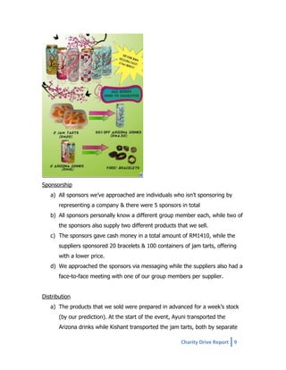 Sponsorship
a) All sponsors we’ve approached are individuals who isn’t sponsoring by
representing a company & there were 5 sponsors in total
b) All sponsors personally know a different group member each, while two of
the sponsors also supply two different products that we sell.
c) The sponsors gave cash money in a total amount of RM1410, while the
suppliers sponsored 20 bracelets & 100 containers of jam tarts, offering
with a lower price.
d) We approached the sponsors via messaging while the suppliers also had a
face-to-face meeting with one of our group members per supplier.
Distribution
a) The products that we sold were prepared in advanced for a week’s stock
(by our prediction). At the start of the event, Ayuni transported the
Arizona drinks while Kishant transported the jam tarts, both by separate
Charity Drive Report 9

 