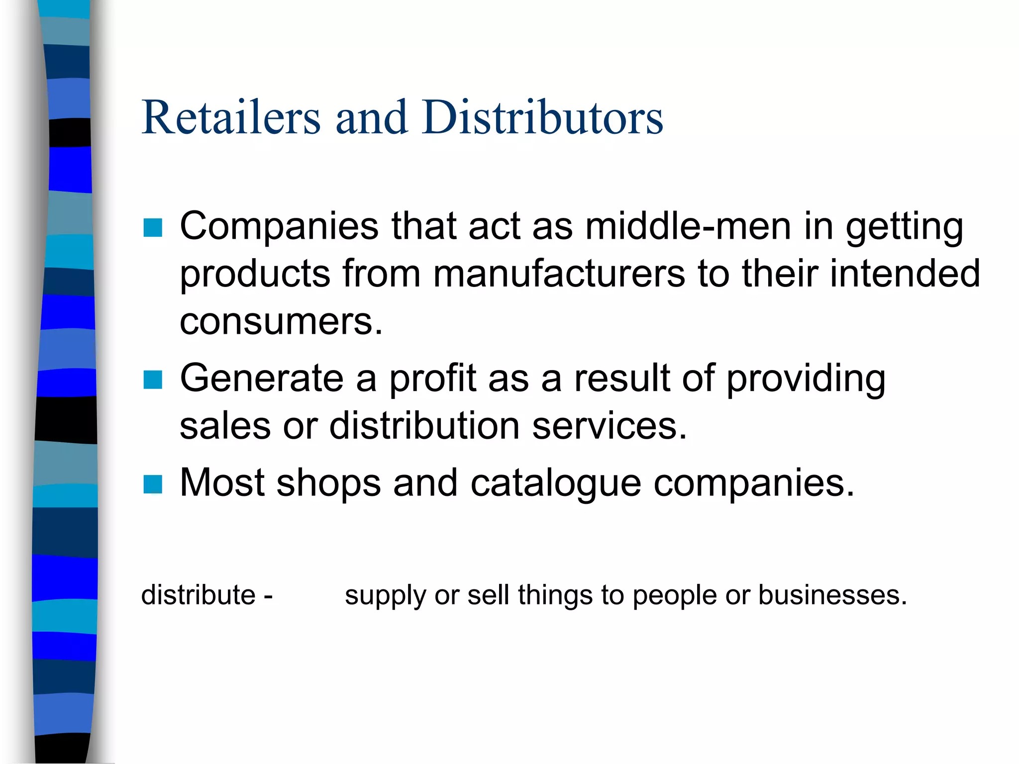 Retailers and Distributors
 Companies that act as middle-men in getting
products from manufacturers to their intended
consumers.
 Generate a profit as a result of providing
sales or distribution services.
 Most shops and catalogue companies.
distribute - supply or sell things to people or businesses.
 