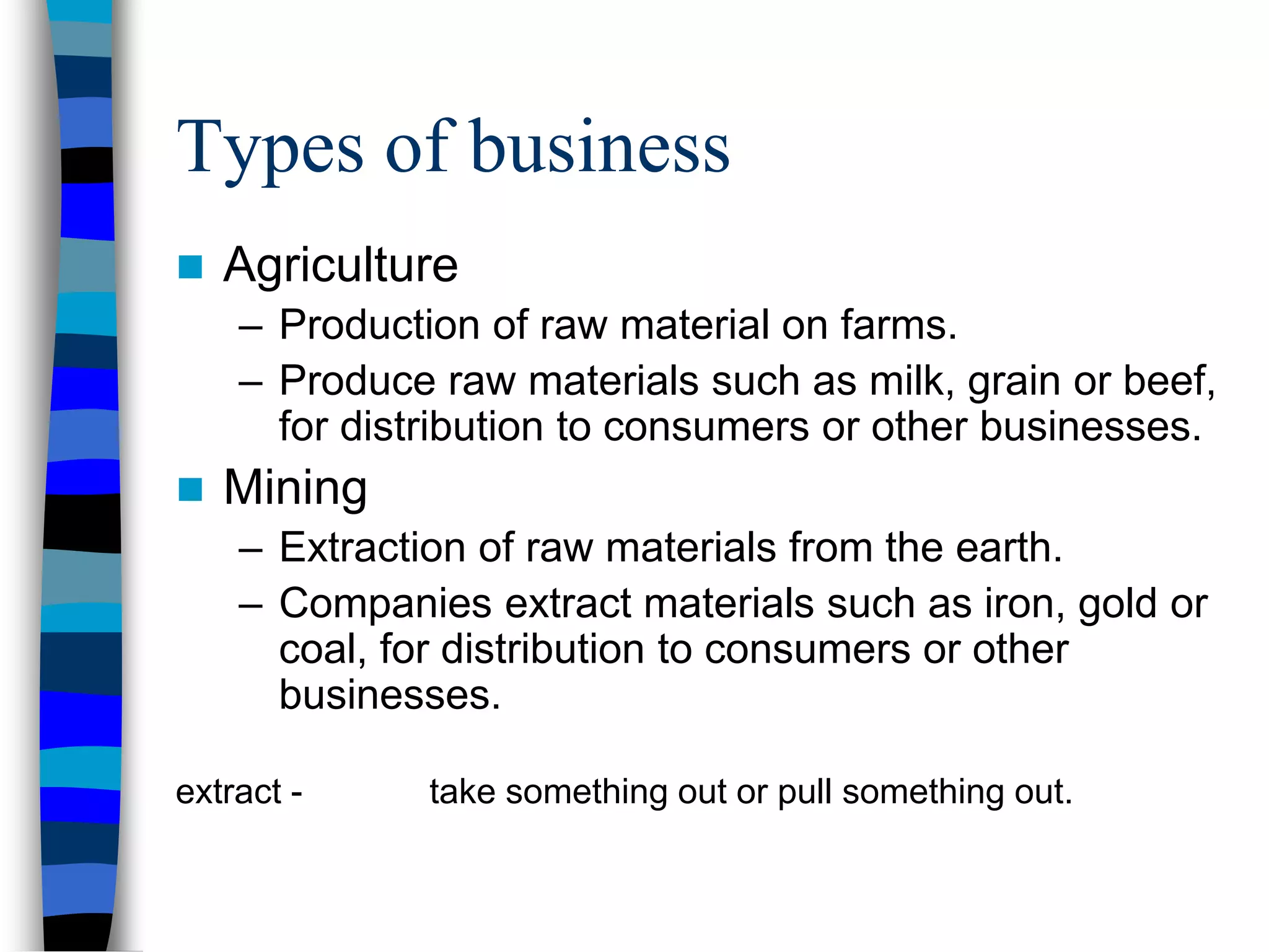 Types of business
 Agriculture
– Production of raw material on farms.
– Produce raw materials such as milk, grain or beef,
for distribution to consumers or other businesses.
 Mining
– Extraction of raw materials from the earth.
– Companies extract materials such as iron, gold or
coal, for distribution to consumers or other
businesses.
extract - take something out or pull something out.
 