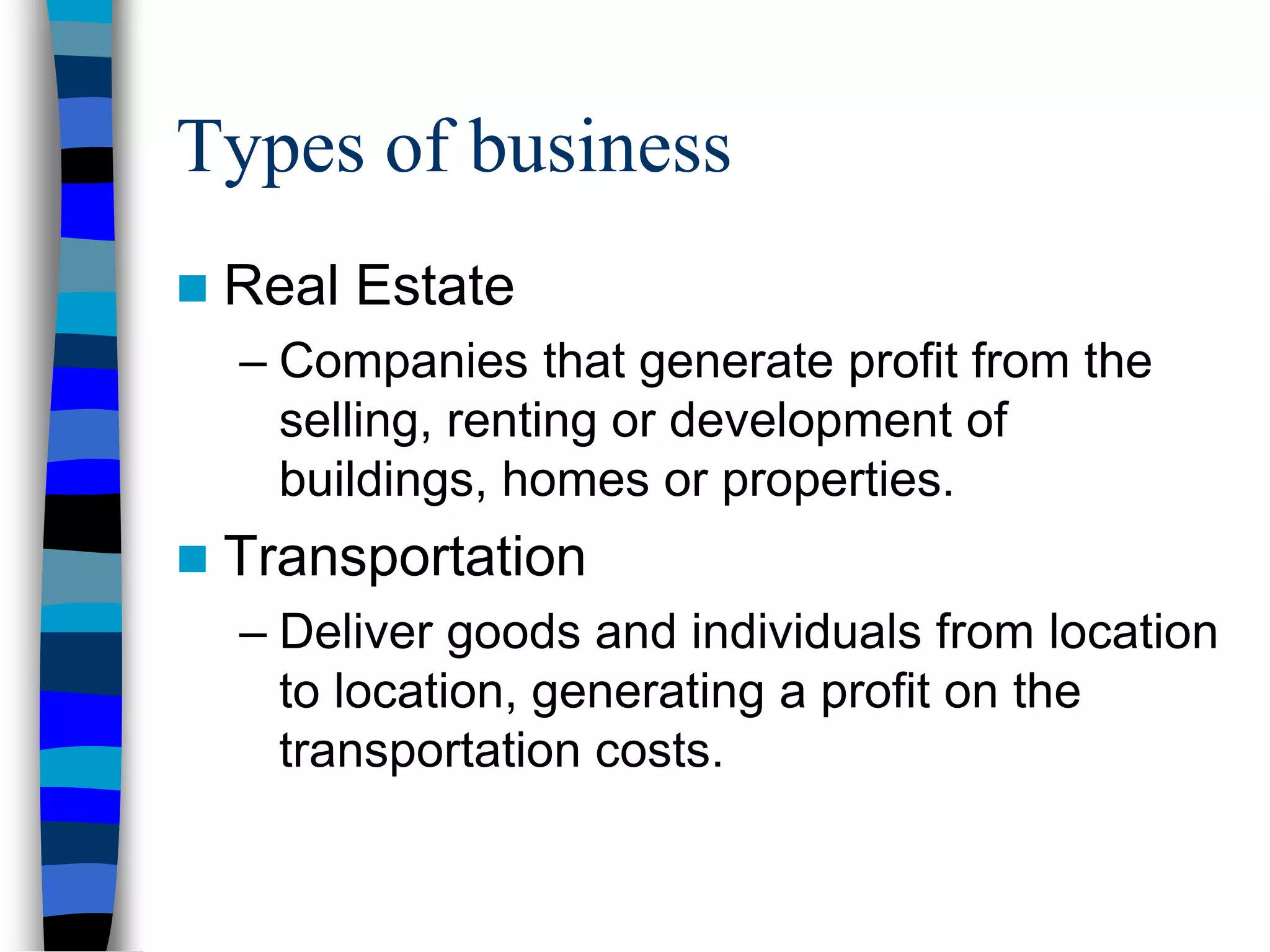 Types of business
 Real Estate
– Companies that generate profit from the
selling, renting or development of
buildings, homes or properties.
 Transportation
– Deliver goods and individuals from location
to location, generating a profit on the
transportation costs.
 
