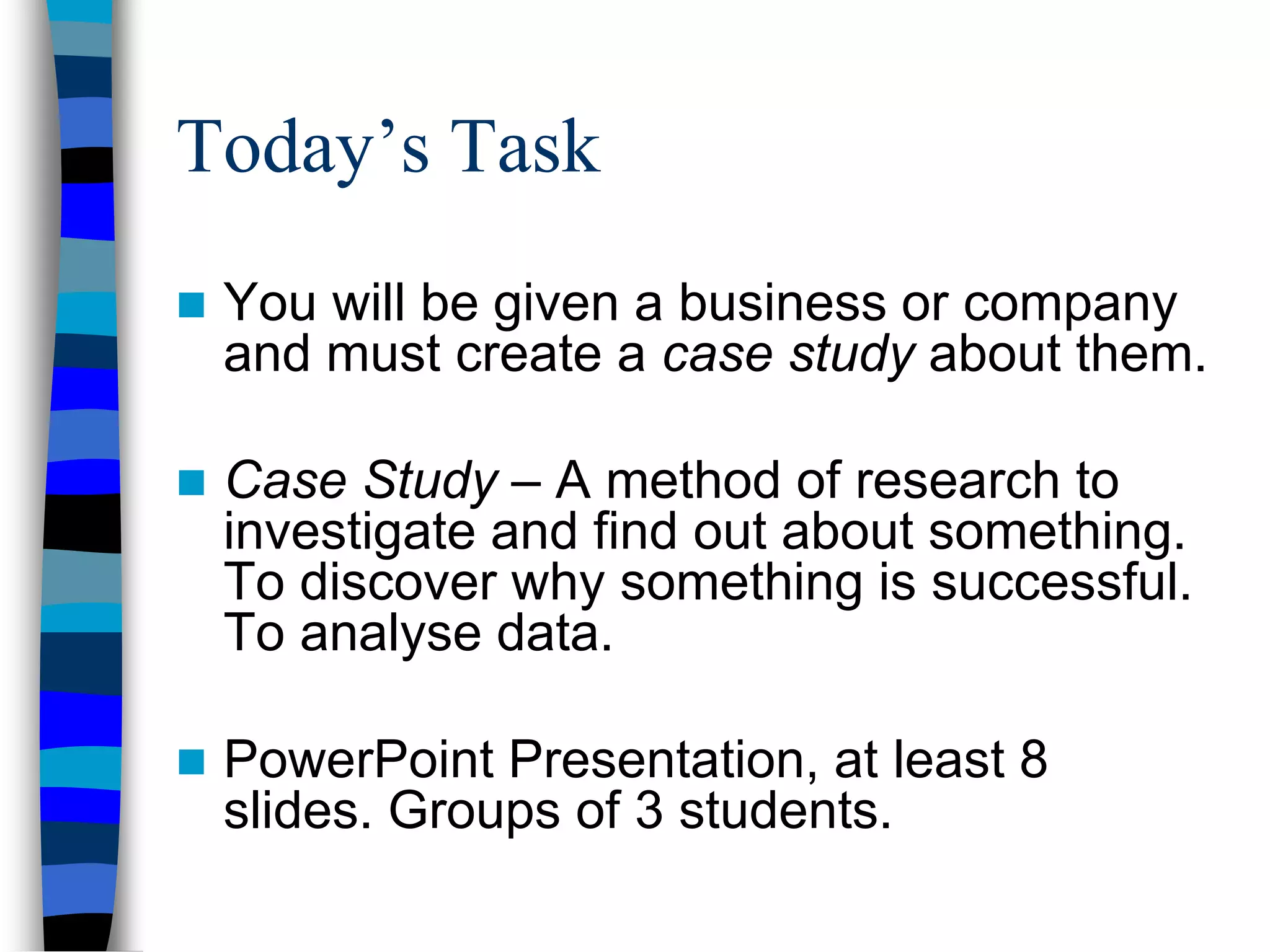  You will be given a business or company
and must create a case study about them.
 Case Study – A method of research to
investigate and find out about something.
To discover why something is successful.
To analyse data.
 PowerPoint Presentation, at least 8
slides. Groups of 3 students.
Today’s Task
 