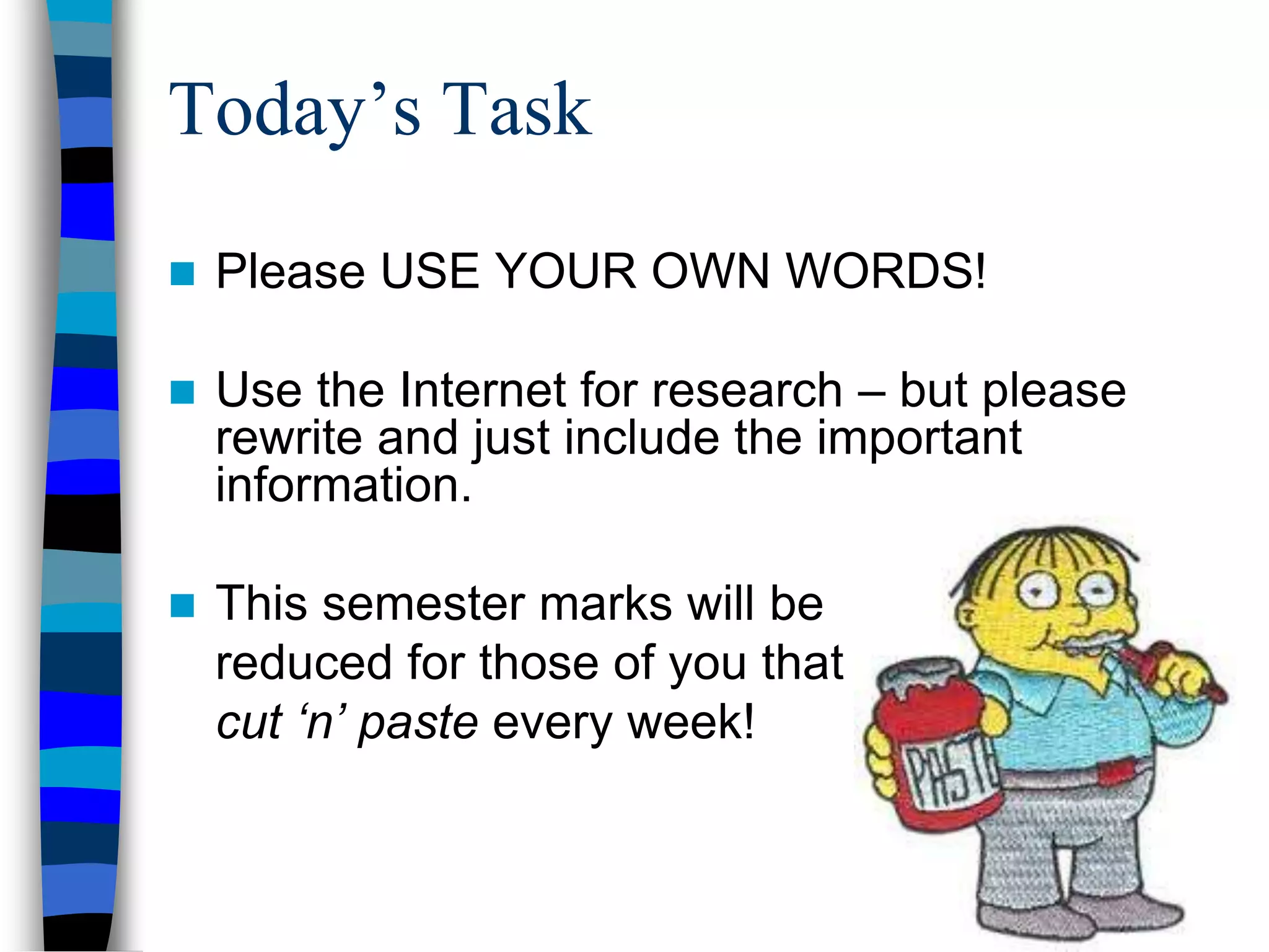Today’s Task
 Please USE YOUR OWN WORDS!
 Use the Internet for research – but please
rewrite and just include the important
information.
 This semester marks will be
reduced for those of you that
cut ‘n’ paste every week!
 