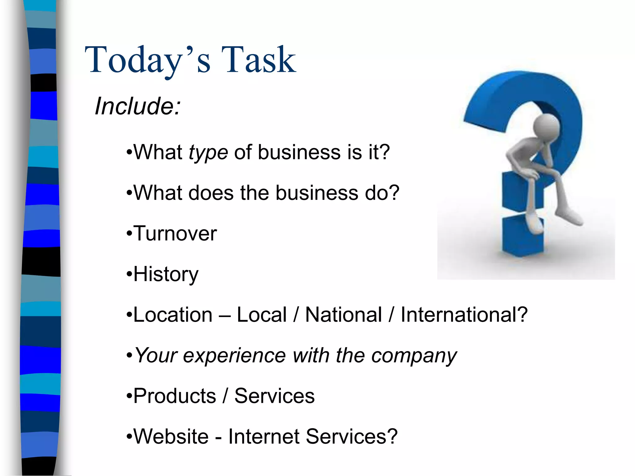 Today’s Task
Include:
•What type of business is it?
•What does the business do?
•Turnover
•History
•Location – Local / National / International?
•Your experience with the company
•Products / Services
•Website - Internet Services?
 