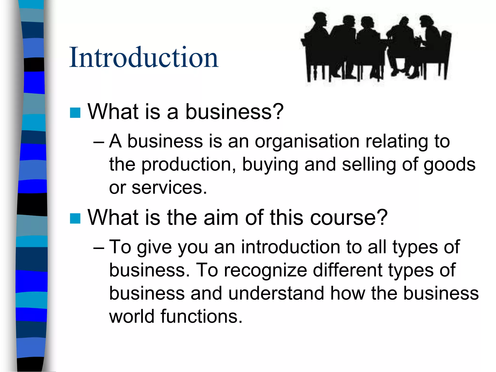 Introduction
 What is a business?
– A business is an organisation relating to
the production, buying and selling of goods
or services.
 What is the aim of this course?
– To give you an introduction to all types of
business. To recognize different types of
business and understand how the business
world functions.
 