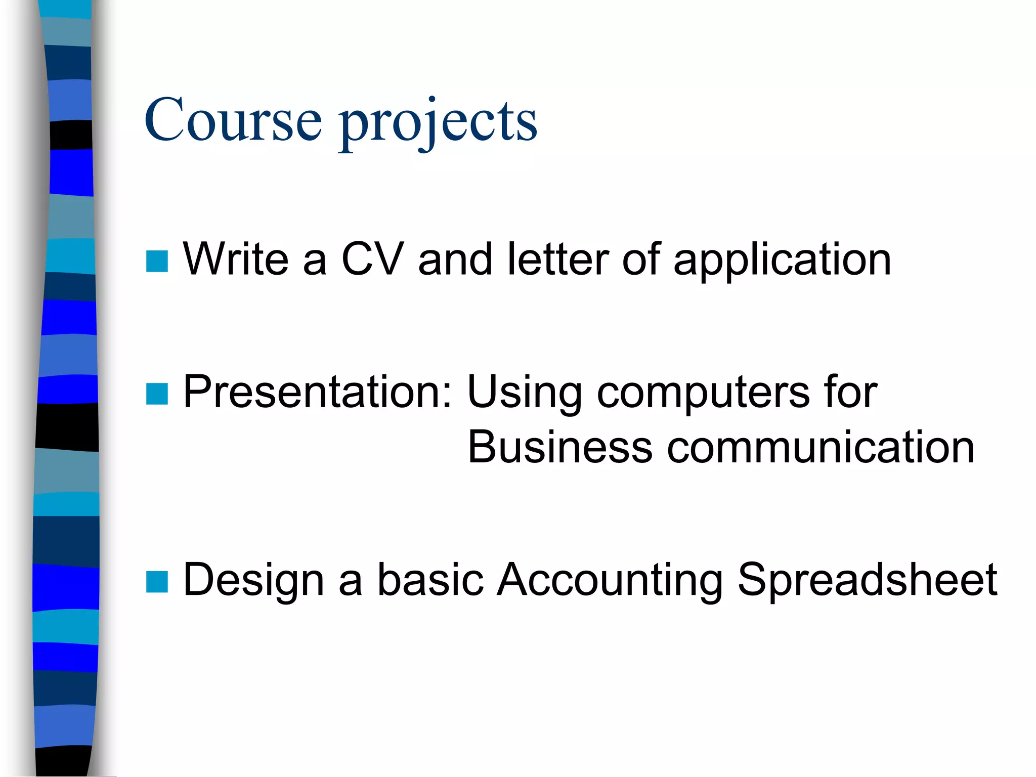 Course projects
 Write a CV and letter of application
 Presentation: Using computers for
Business communication
 Design a basic Accounting Spreadsheet
 