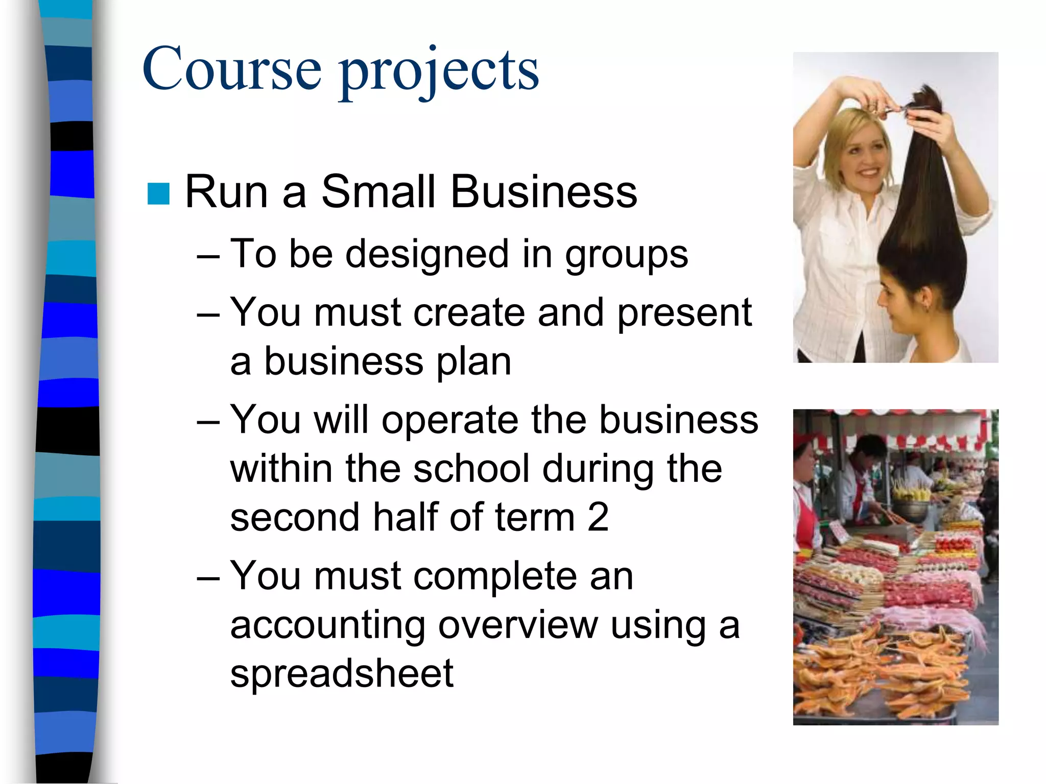Course projects
 Run a Small Business
– To be designed in groups
– You must create and present
a business plan
– You will operate the business
within the school during the
second half of term 2
– You must complete an
accounting overview using a
spreadsheet
 