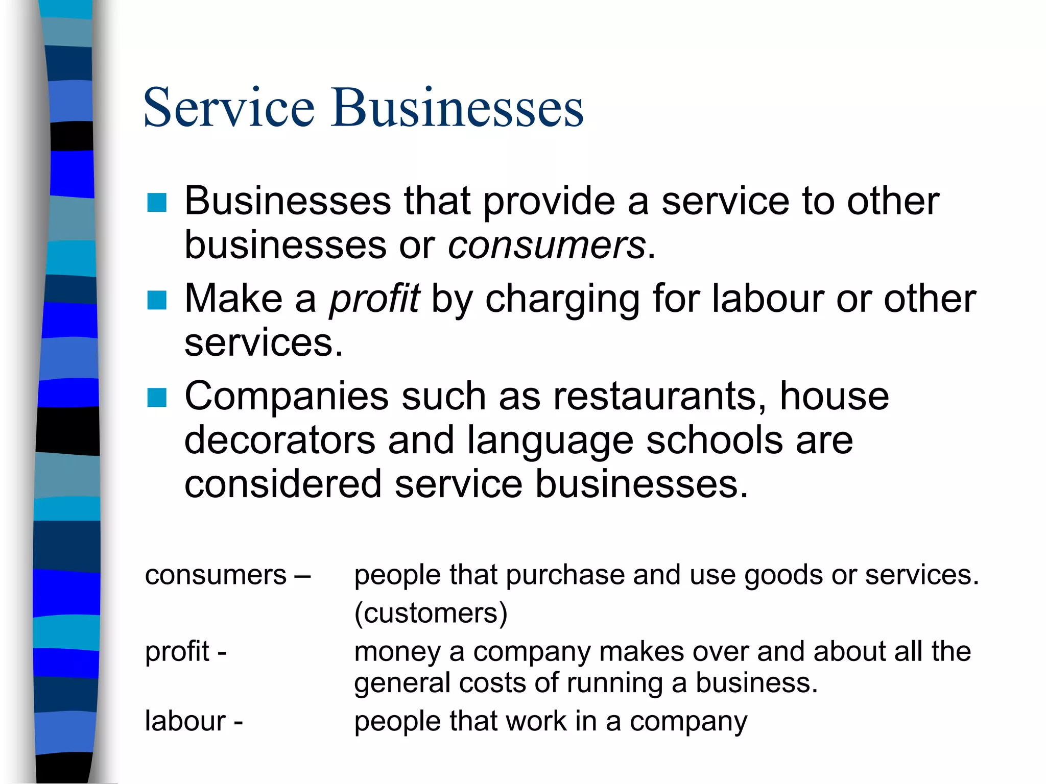 Service Businesses
 Businesses that provide a service to other
businesses or consumers.
 Make a profit by charging for labour or other
services.
 Companies such as restaurants, house
decorators and language schools are
considered service businesses.
consumers – people that purchase and use goods or services.
(customers)
profit - money a company makes over and about all the
general costs of running a business.
labour - people that work in a company
 