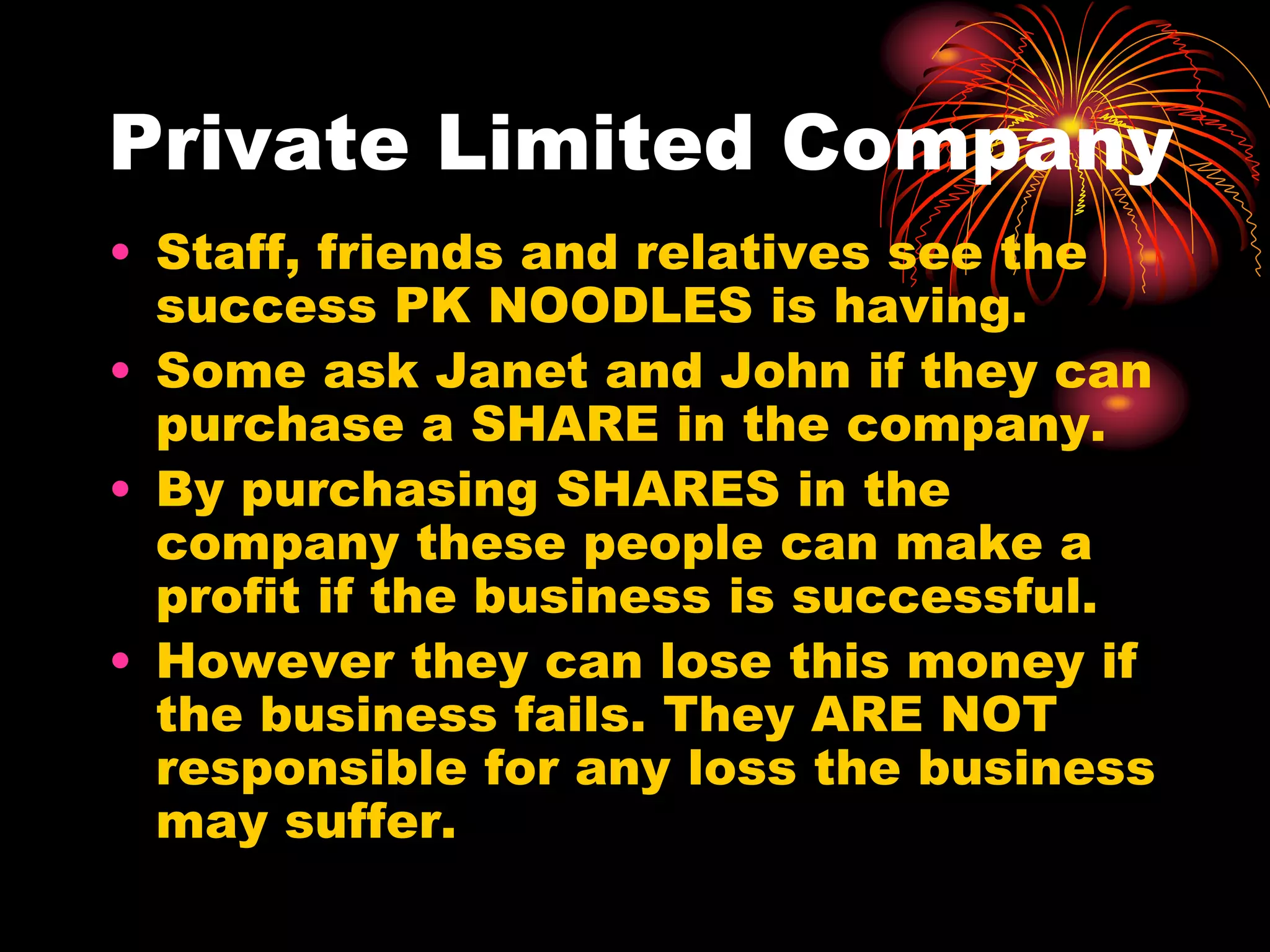 Private Limited CompanyStaff, friends and relatives see the success PK NOODLES is having.Some ask Janet and John if they can purchase a SHARE in the company.By purchasing SHARES in the company these people can make a profit if the business is successful.However they can lose this money if the business fails. They ARE NOT responsible for any loss the business may suffer.