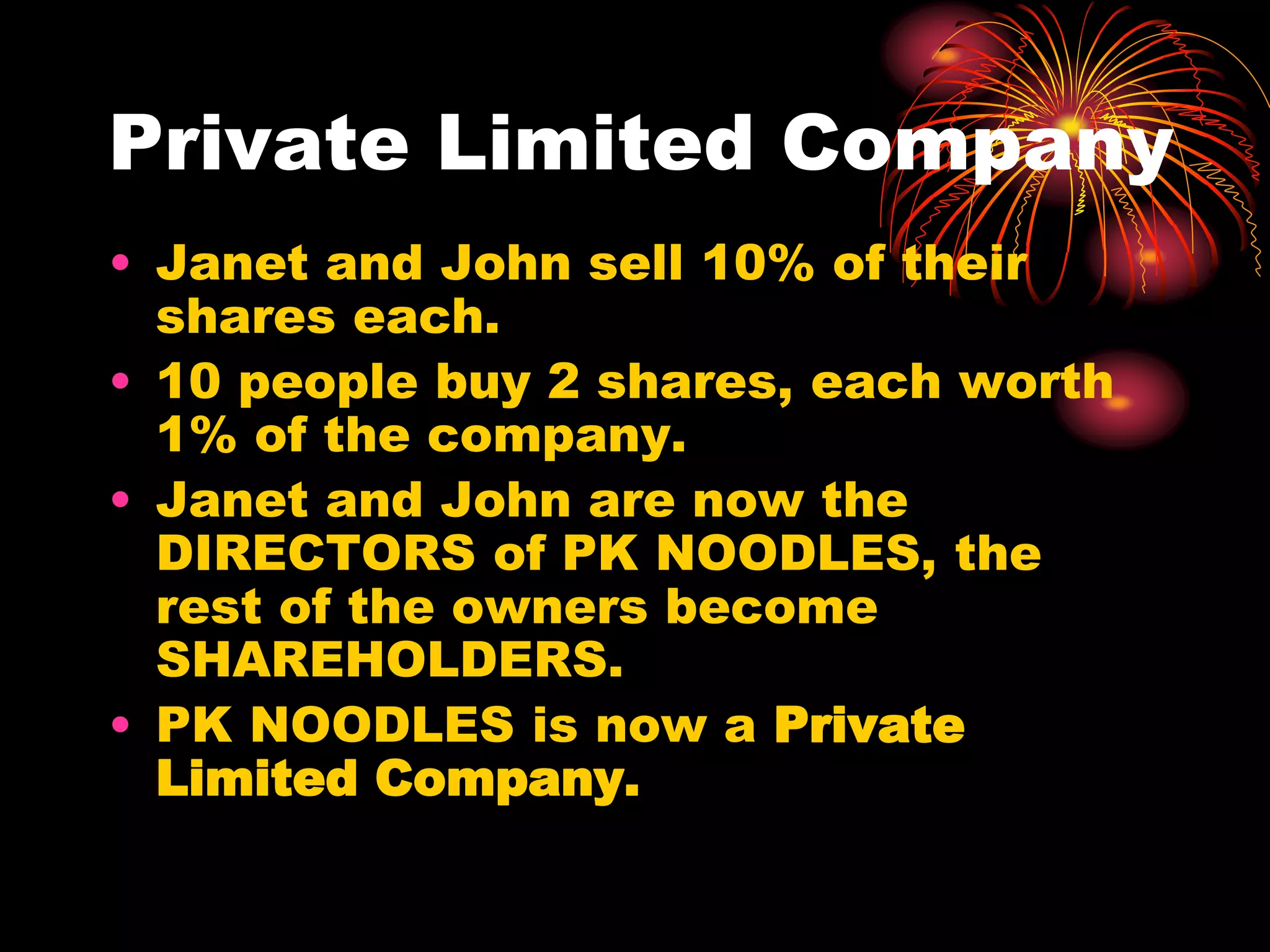 Private Limited CompanyJanet and John sell 10% of their shares each.10 people buy 2 shares, each worth 1% of the company.Janet and John are now the DIRECTORS of PK NOODLES, the rest of the owners become SHAREHOLDERS.PK NOODLES is now a Private Limited Company.