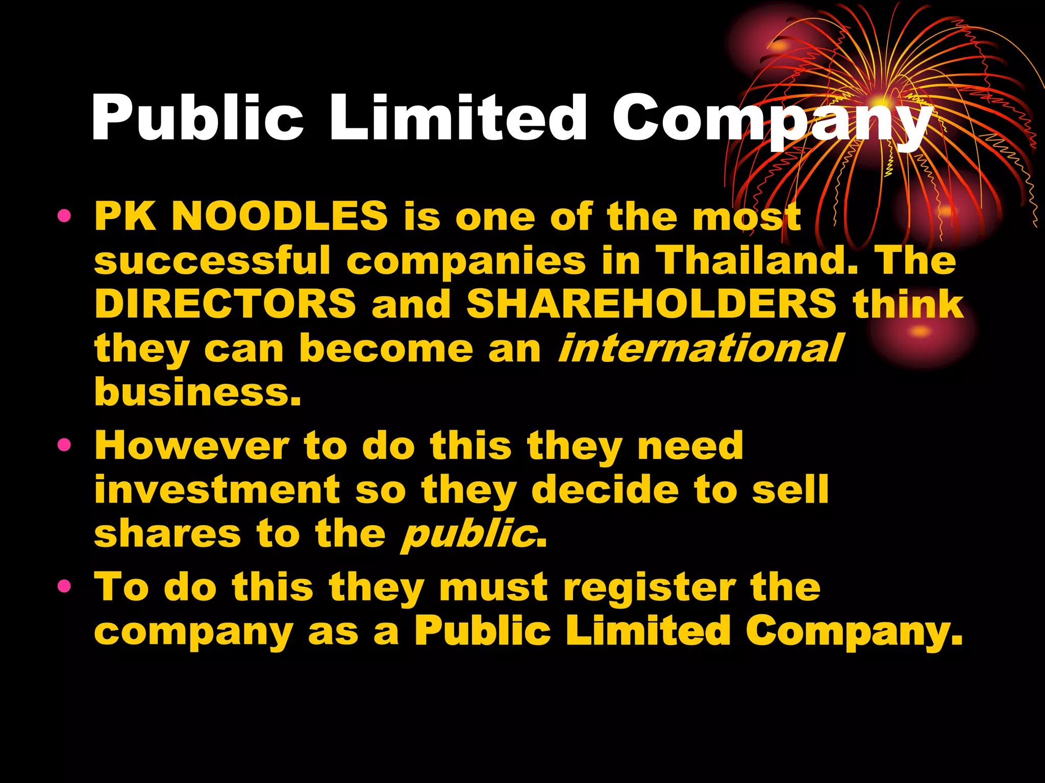 Public Limited CompanyPK NOODLES is one of the most successful companies in Thailand. The DIRECTORS and SHAREHOLDERS think they can become an international business.However to do this they need investment so they decide to sell shares to the public.To do this they must register the company as a Public Limited Company.