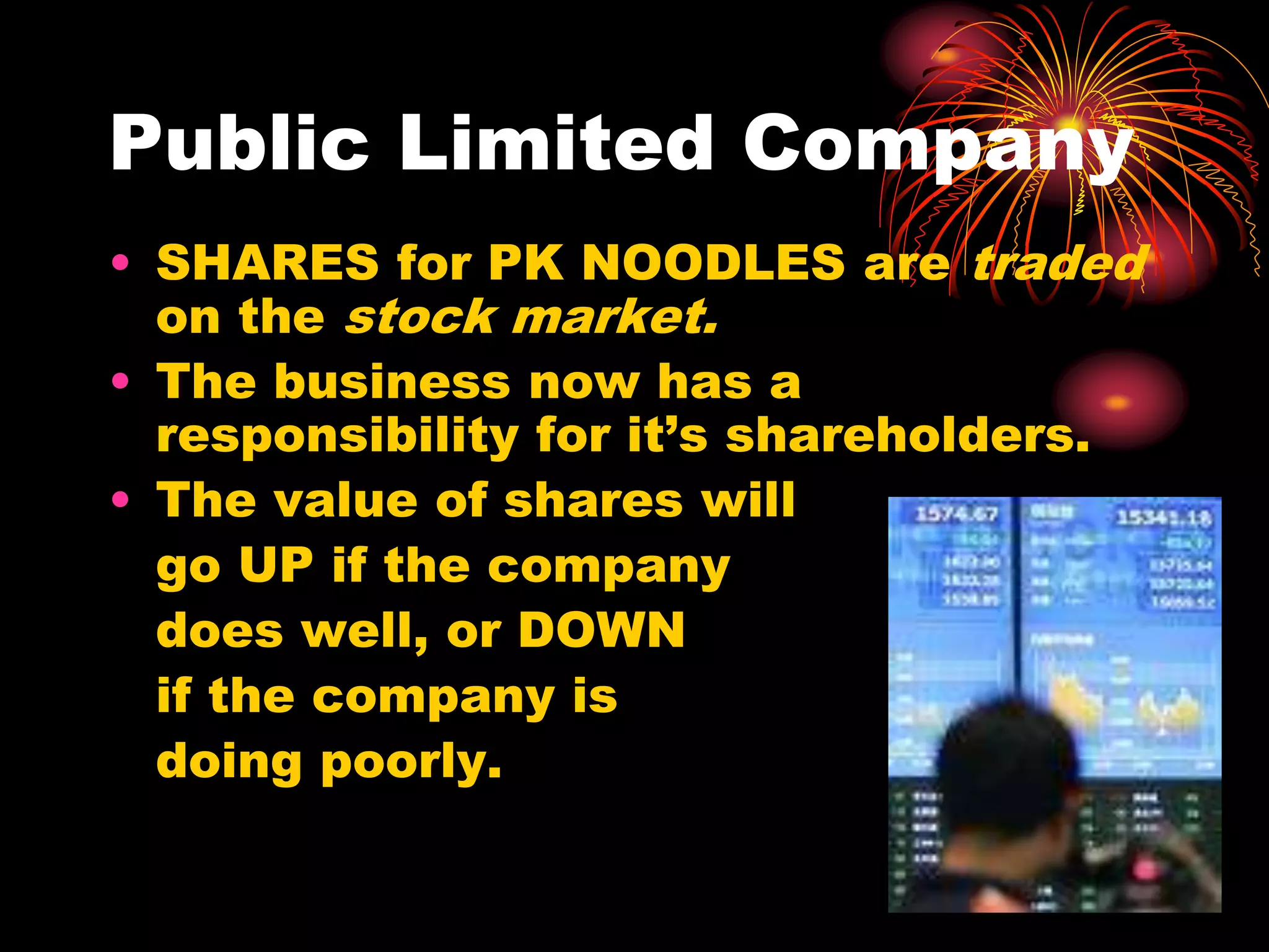 Public Limited CompanySHARES for PK NOODLES are traded on the stock market.The business now has a responsibility for it’s shareholders. The value of shares will 	go UP if the company 	does well, or DOWN 	if the company is 	doing poorly.