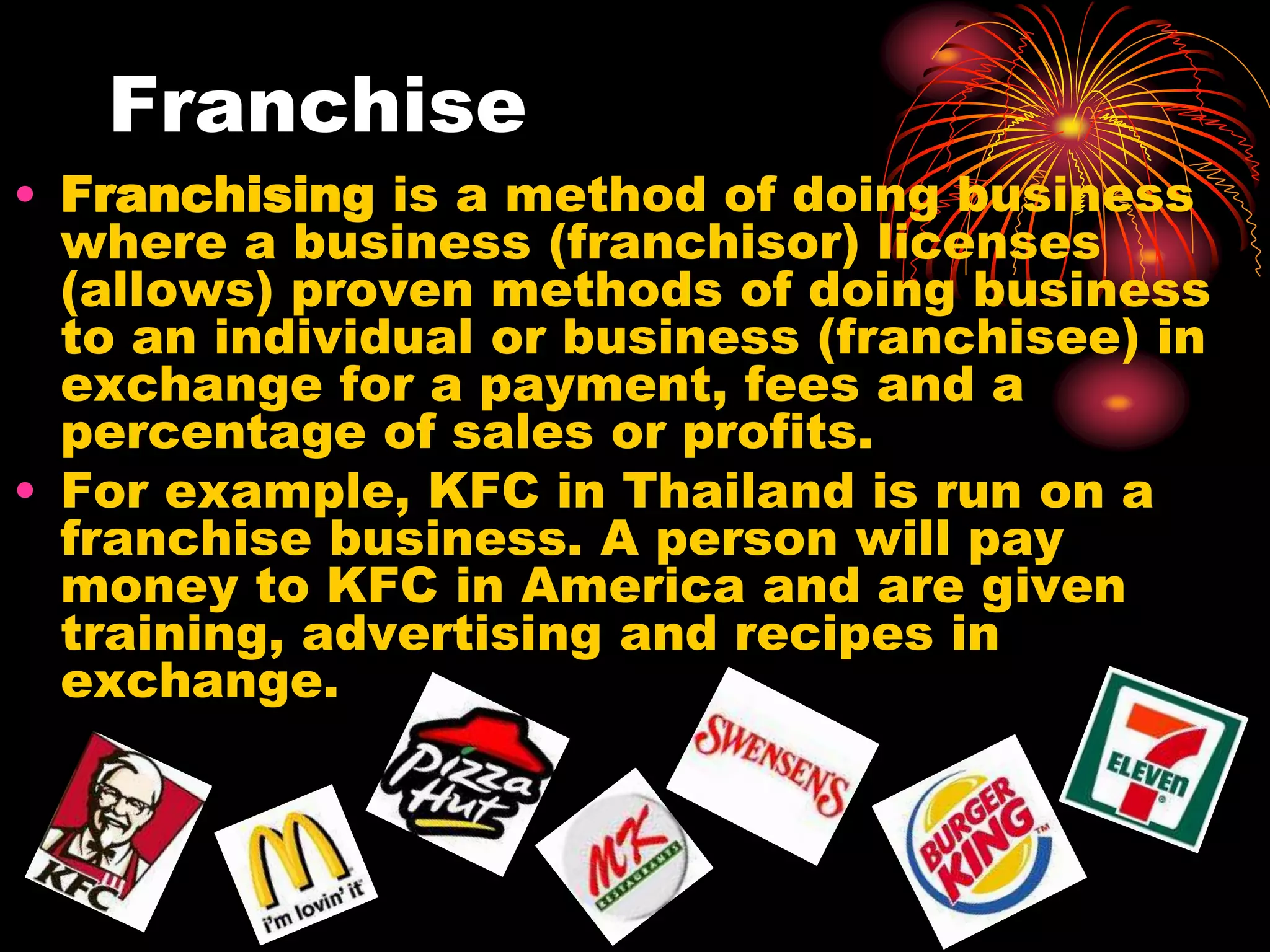 FranchiseFranchising is a method of doing business where a business (franchisor) licenses (allows) proven methods of doing business to an individual or business (franchisee) in exchange for a payment, fees and a percentage of sales or profits. For example, KFC in Thailand is run on a franchise business. A person will pay money to KFC in America and are given training, advertising and recipes in exchange.