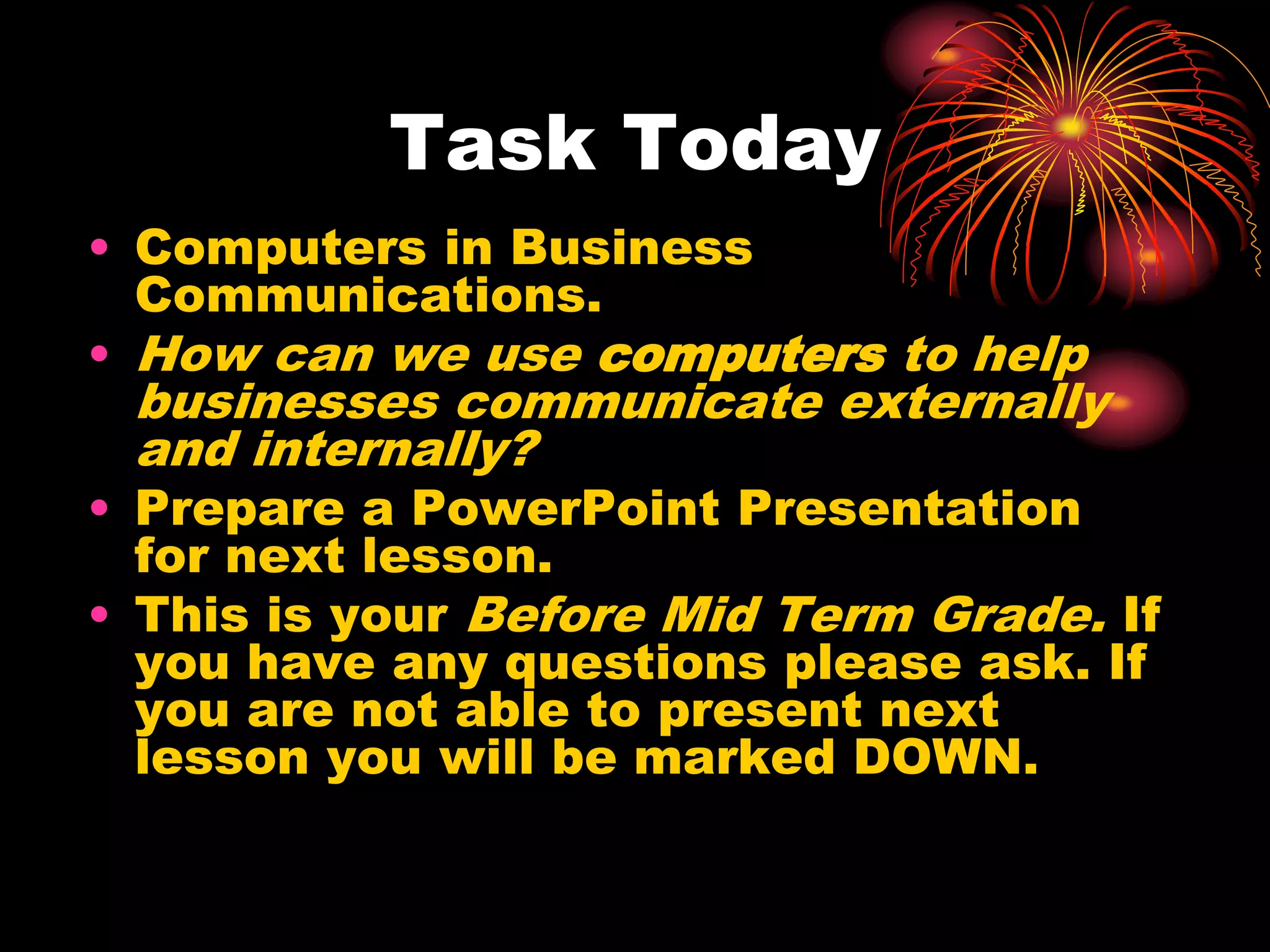 Task TodayComputers in Business Communications. How can we use computers to help businesses communicate externally and internally?Prepare a PowerPoint Presentation for next lesson.This is your Before Mid Term Grade. If you have any questions please ask. If you are not able to present next lesson you will be marked DOWN.