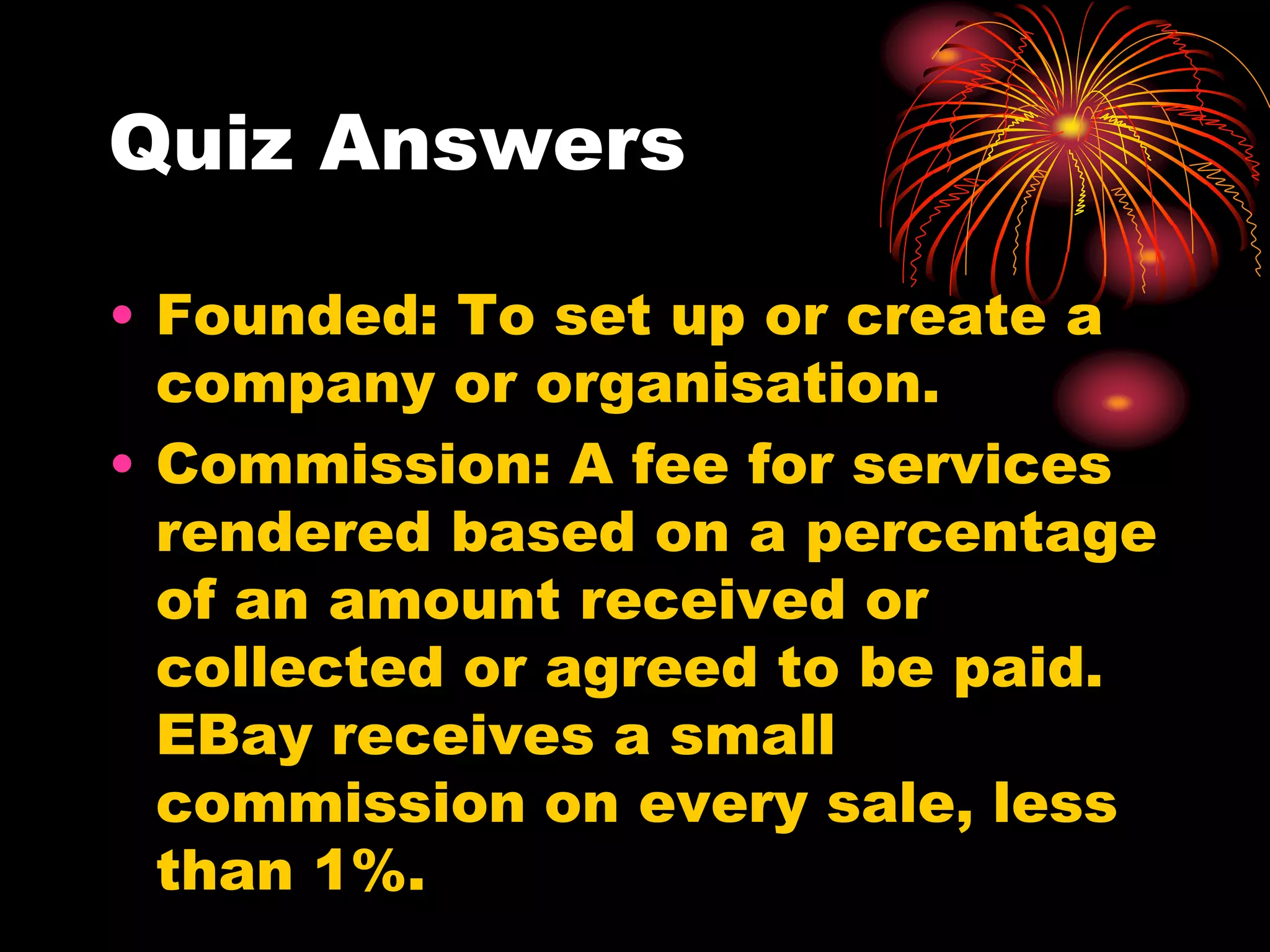 Quiz AnswersFounded: To set up or create a company or organisation.Commission: A fee for services rendered based on a percentage of an amount received or collected or agreed to be paid. EBay receives a small commission on every sale, less than 1%.