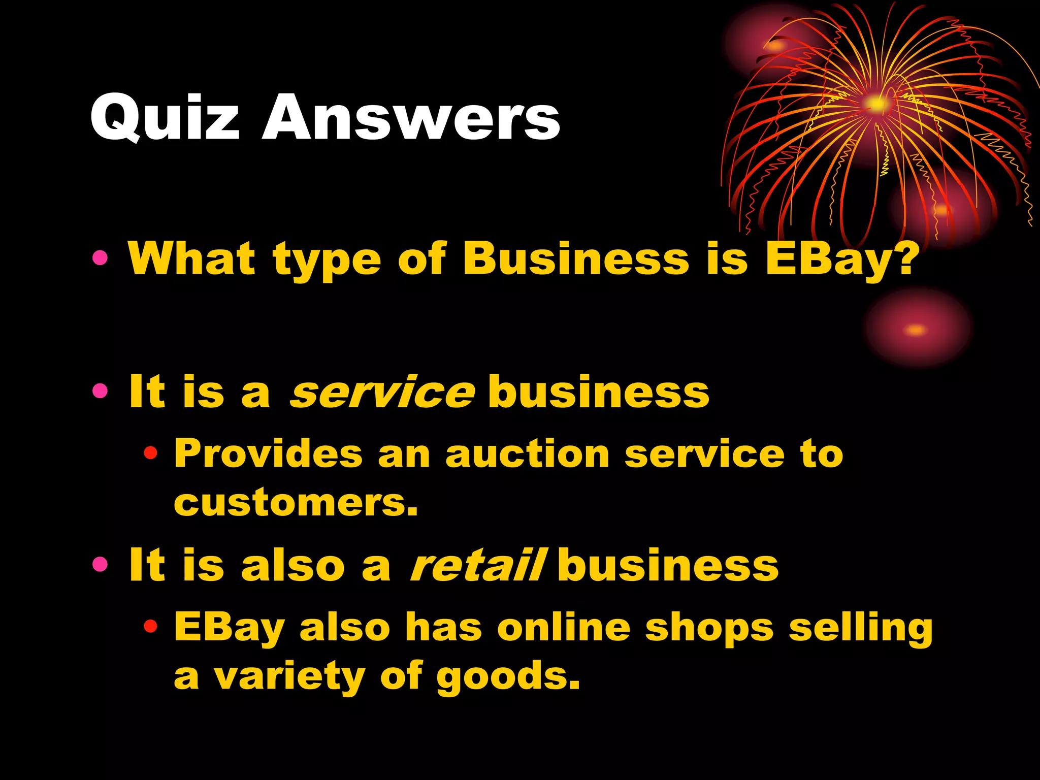 Quiz AnswersWhat type of Business is EBay?It is a service businessProvides an auction service to customers.It is also a retail businessEBay also has online shops selling a variety of goods.