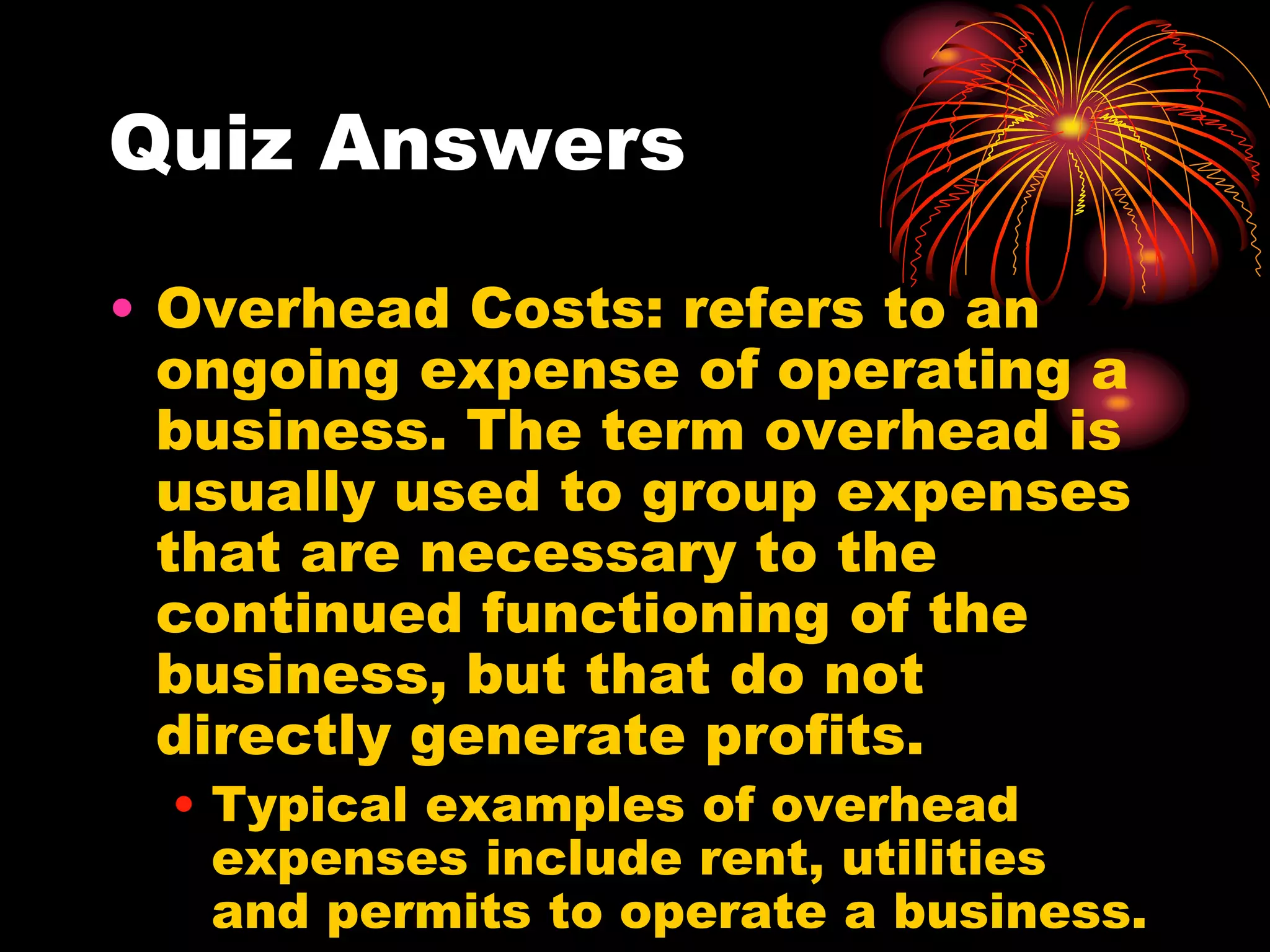 Quiz AnswersOverhead Costs: refers to an ongoing expense of operating a business. The term overhead is usually used to group expenses that are necessary to the continued functioning of the business, but that do not directly generate profits. Typical examples of overhead expenses include rent, utilities and permits to operate a business.