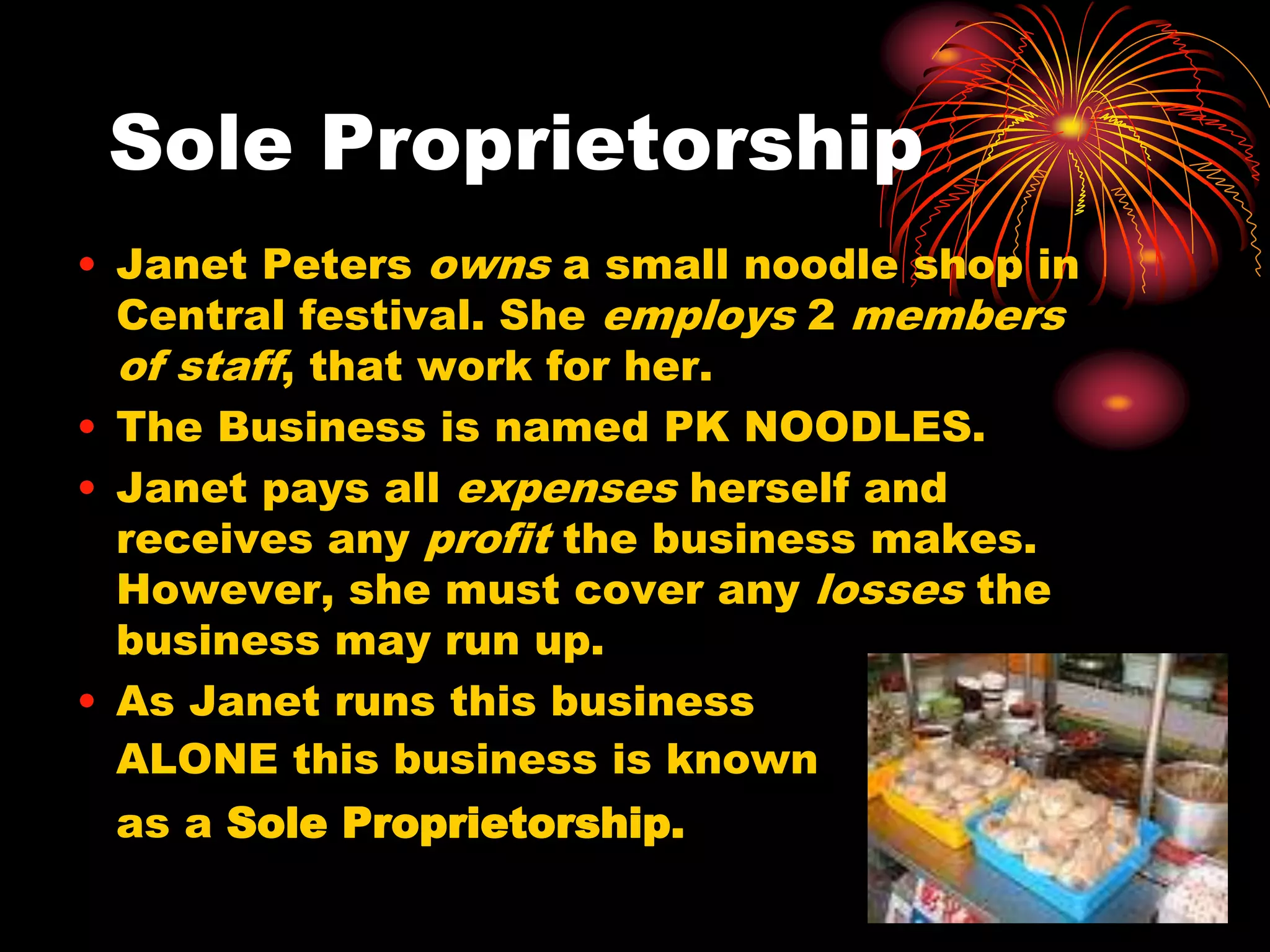 Sole ProprietorshipJanet Peters owns a small noodle shop in Central festival. She employs 2 members of staff, that work for her.The Business is named PK NOODLES.Janet pays all expenses herself and receives any profit the business makes. However, she must cover any losses the business may run up.As Janet runs this business ALONE this business is known 	as a Sole Proprietorship.
