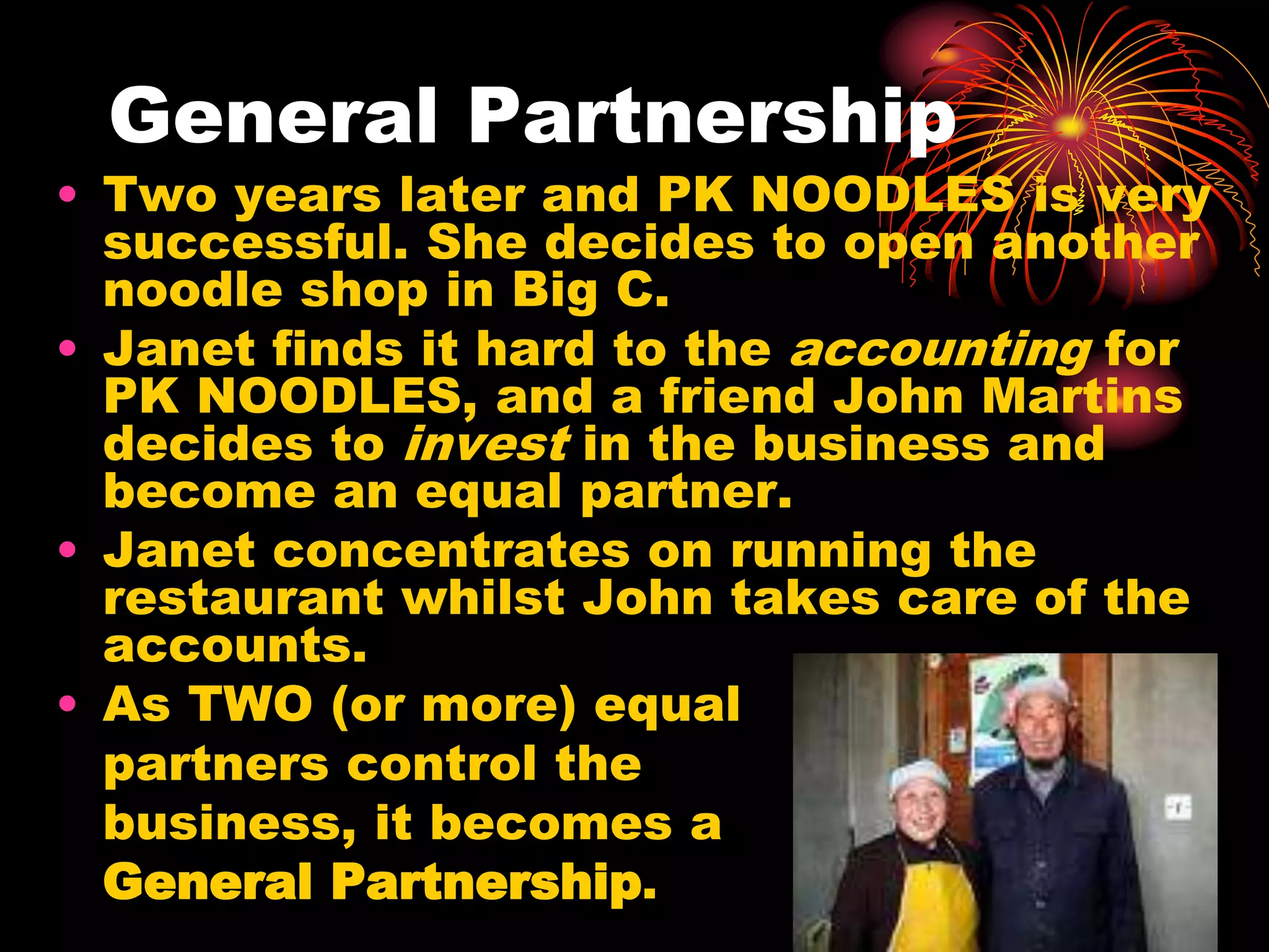 General PartnershipTwo years later and PK NOODLES is very successful. She decides to open another noodle shop in Big C.Janet finds it hard to the accounting for PK NOODLES, and a friend John Martins decides to invest in the business and become an equal partner. Janet concentrates on running the restaurant whilst John takes care of the accounts.As TWO (or more) equal 	partners control the 	business, it becomes a 	General Partnership.