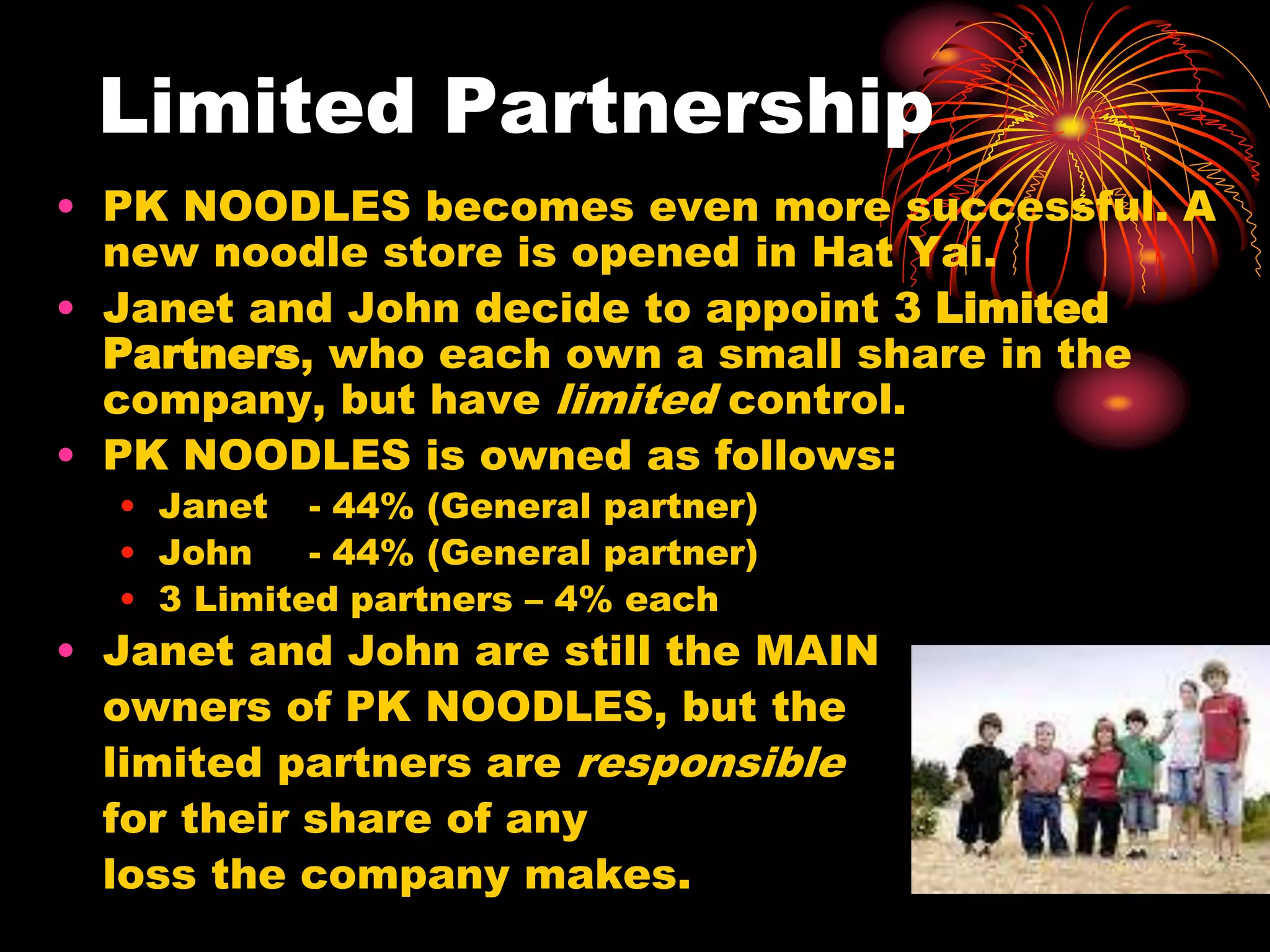 Limited PartnershipPK NOODLES becomes even more successful. A new noodle store is opened in Hat Yai.Janet and John decide to appoint 3 Limited Partners, who each own a small share in the company, but have limited control.PK NOODLES is owned as follows:Janet 	- 44% (General partner)John 	- 44% (General partner)3 Limited partners – 4% eachJanet and John are still the MAIN 	owners of PK NOODLES, but the 	limited partners are responsible	for their share of any 	loss the company makes.