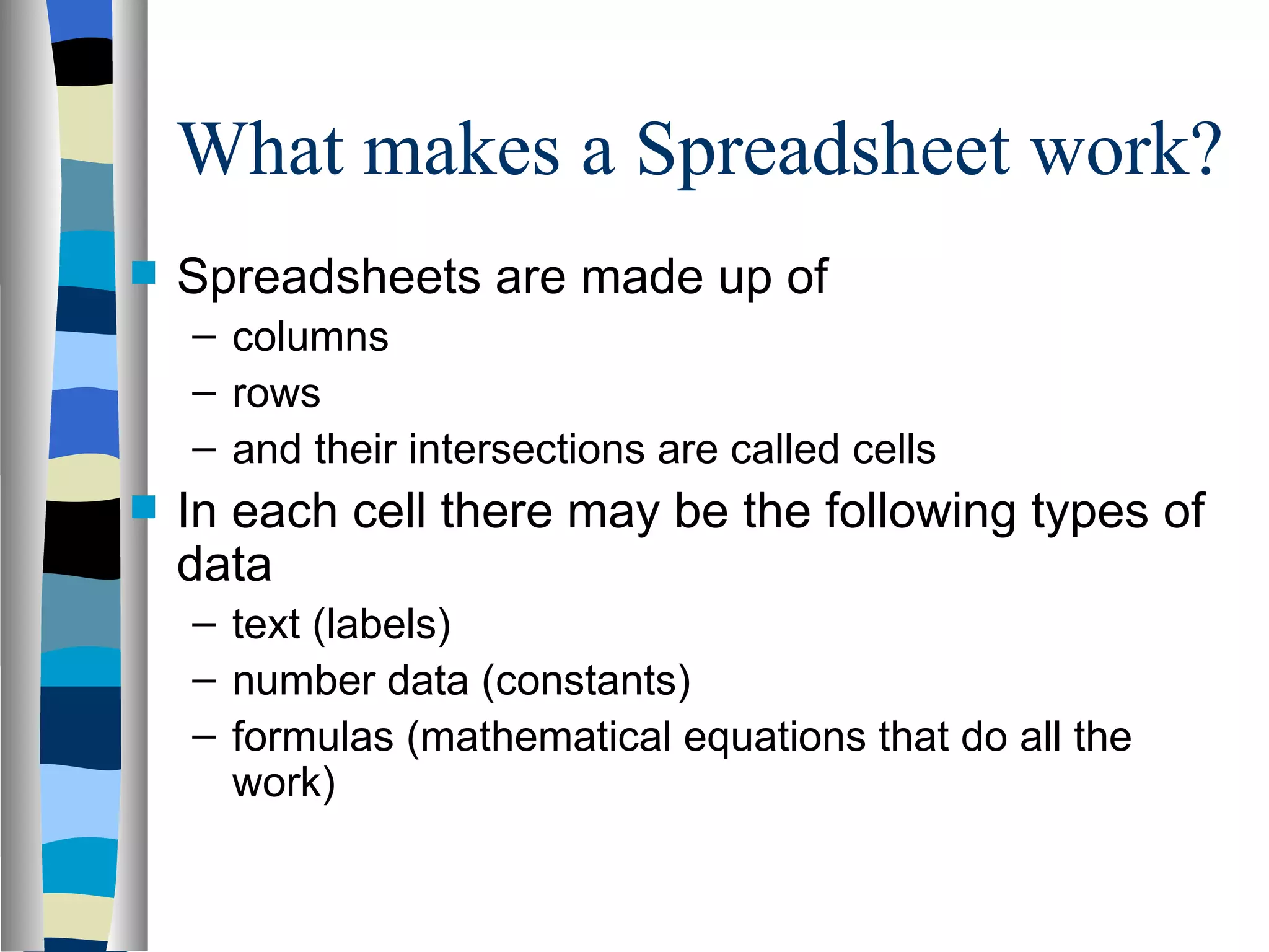 What makes a Spreadsheet work? Spreadsheets are made up of  columns  rows  and their intersections are called cells In each cell there may be the following types of data  text (labels)  number data (constants)  formulas (mathematical equations that do all the work) 