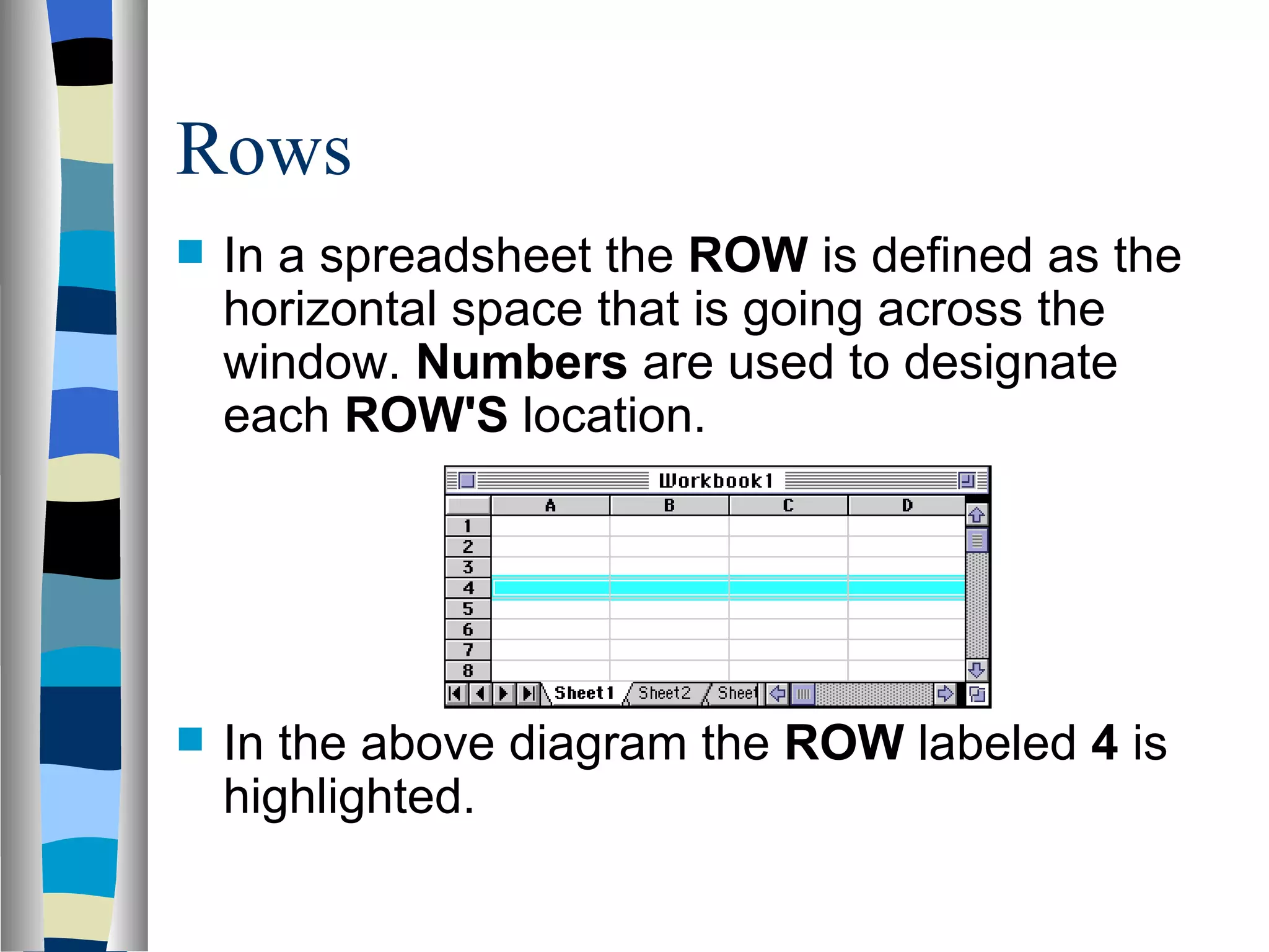 Rows In a spreadsheet the  ROW  is defined as the horizontal space that is going across the window.  Numbers  are used to designate each  ROW'S  location.  In the above diagram the  ROW  labeled  4  is highlighted. 
