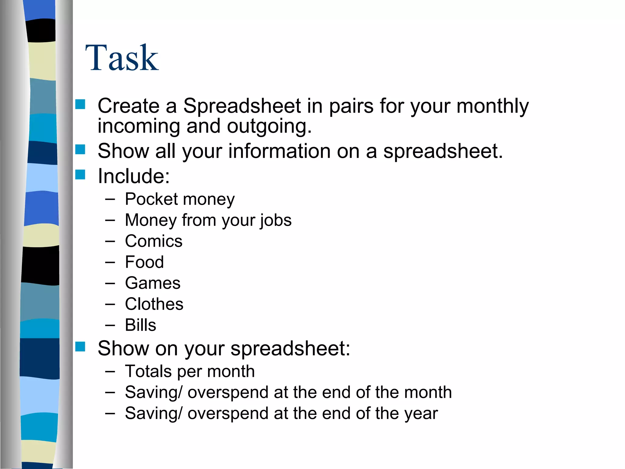 Task  Create a Spreadsheet in pairs for your monthly incoming and outgoing. Show all your information on a spreadsheet. Include: Pocket money Money from your jobs Comics Food Games Clothes Bills Show on your spreadsheet: Totals per month Saving/ overspend at the end of the month Saving/ overspend at the end of the year 