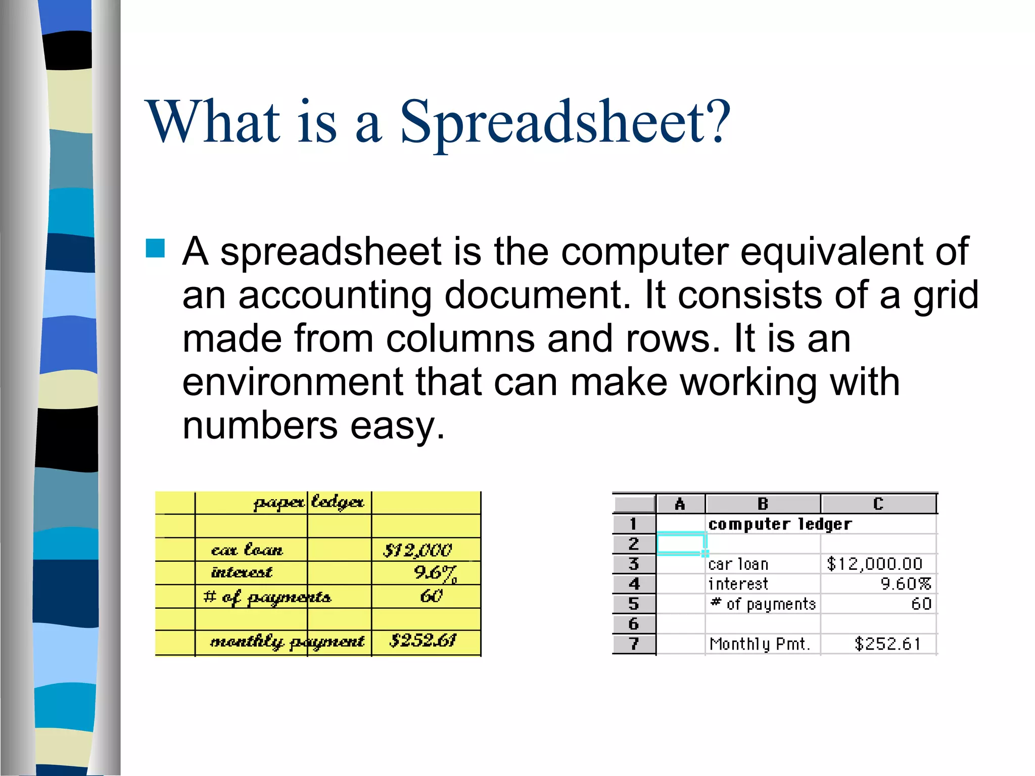 What is a Spreadsheet? A spreadsheet is the computer equivalent of  an accounting document . It consists of a grid made from columns and rows. It is an environment that can make  working with numbers  easy.  