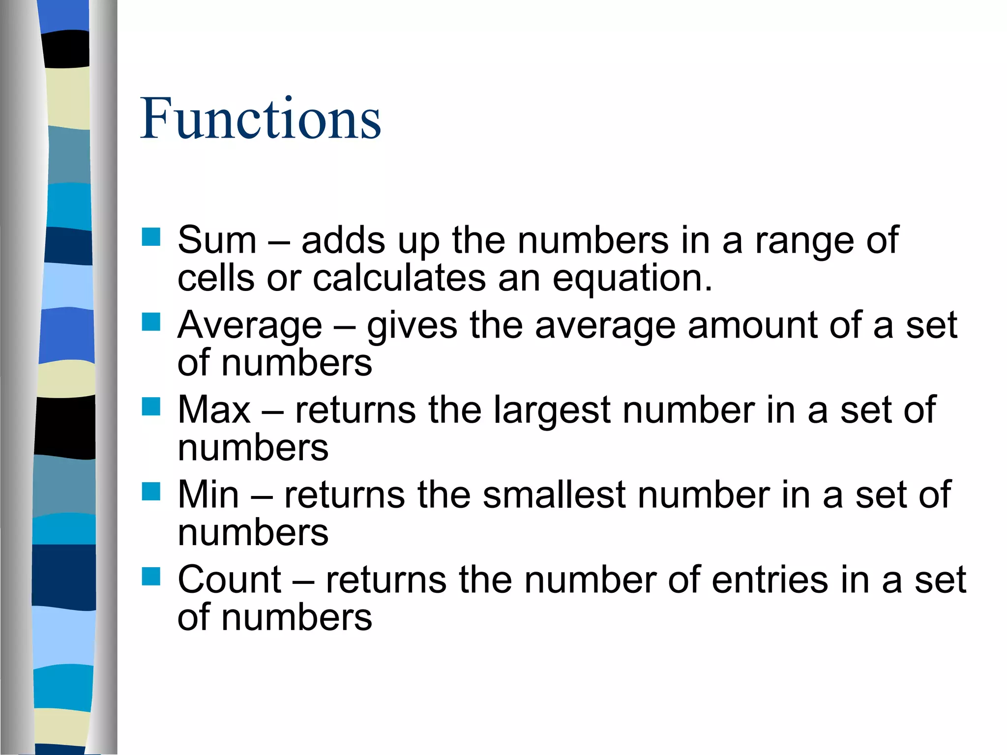 Functions Sum – adds up the numbers in a range of cells or calculates an equation. Average – gives the average amount of a set of numbers Max – returns the largest number in a set of numbers Min – returns the smallest number in a set of numbers Count – returns the number of entries in a set of numbers 