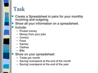 Task  Create a Spreadsheet in pairs for your monthly incoming and outgoing. Show all your information on a spreadsheet. Include: Pocket money Money from your jobs Comics Food Games Clothes Bills Show on your spreadsheet: Totals per month Saving/ overspend at the end of the month Saving/ overspend at the end of the year 